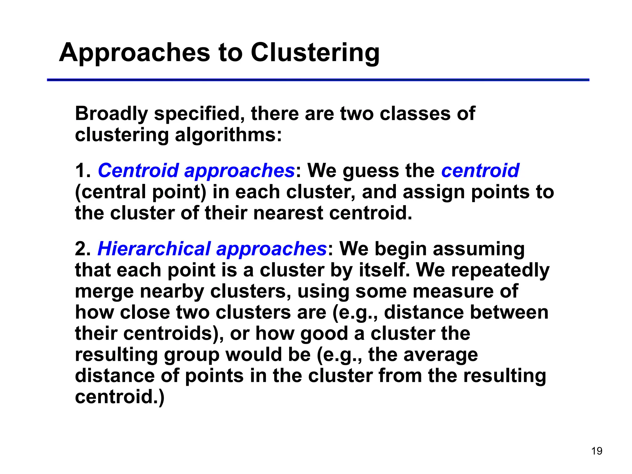 19
Approaches to Clustering
Broadly specified, there are two classes of
clustering algorithms:
1. Centroid approaches: We guess the centroid
(central point) in each cluster, and assign points to
the cluster of their nearest centroid.
2. Hierarchical approaches: We begin assuming
that each point is a cluster by itself. We repeatedly
merge nearby clusters, using some measure of
how close two clusters are (e.g., distance between
their centroids), or how good a cluster the
resulting group would be (e.g., the average
distance of points in the cluster from the resulting
centroid.)
 