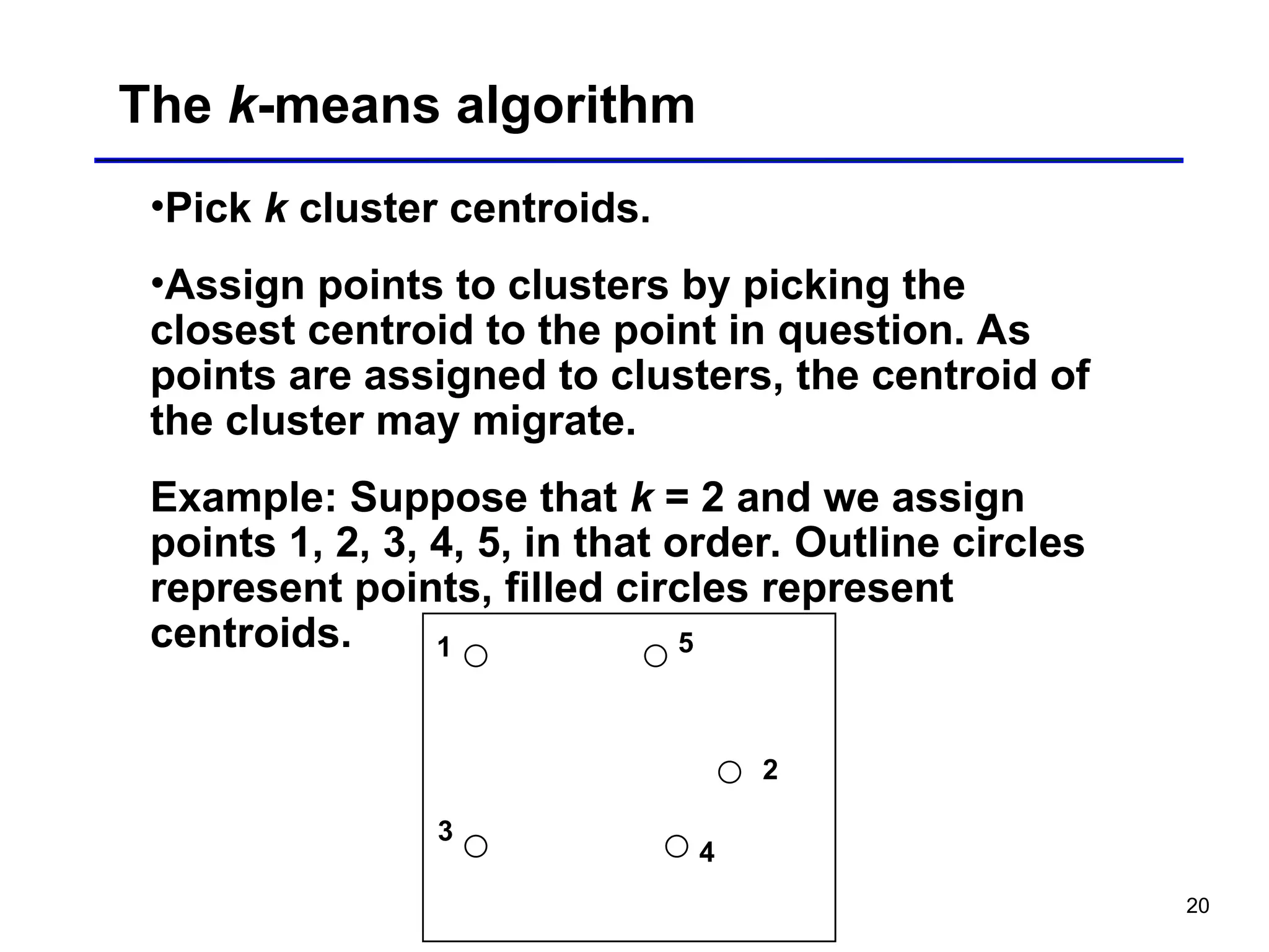 20
The k-means algorithm
•Pick k cluster centroids.
•Assign points to clusters by picking the
closest centroid to the point in question. As
points are assigned to clusters, the centroid of
the cluster may migrate.
Example: Suppose that k = 2 and we assign
points 1, 2, 3, 4, 5, in that order. Outline circles
represent points, filled circles represent
centroids. 1 5
3
2
4
 