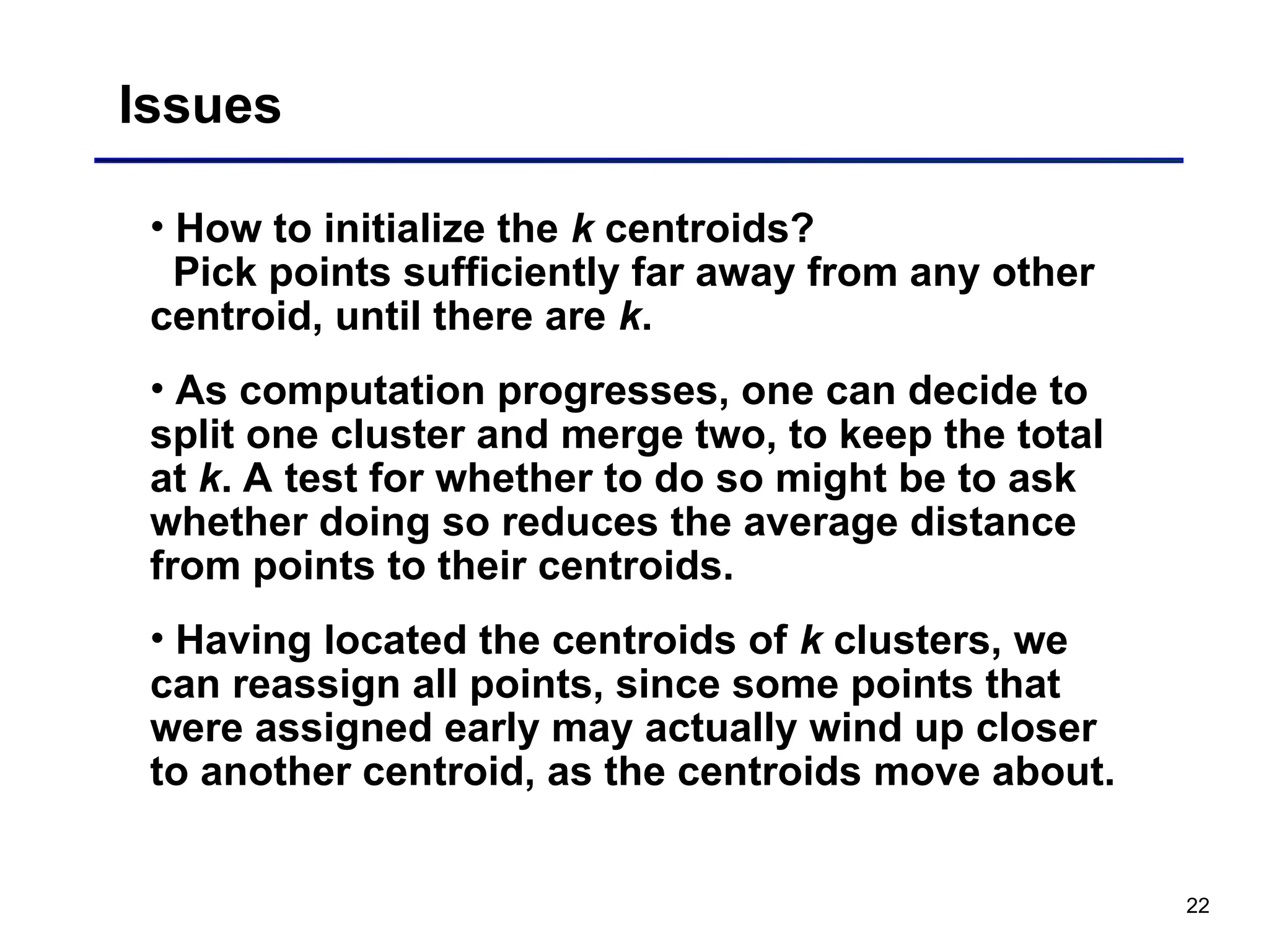 22
Issues
• How to initialize the k centroids?
Pick points sufficiently far away from any other
centroid, until there are k.
• As computation progresses, one can decide to
split one cluster and merge two, to keep the total
at k. A test for whether to do so might be to ask
whether doing so reduces the average distance
from points to their centroids.
• Having located the centroids of k clusters, we
can reassign all points, since some points that
were assigned early may actually wind up closer
to another centroid, as the centroids move about.
 