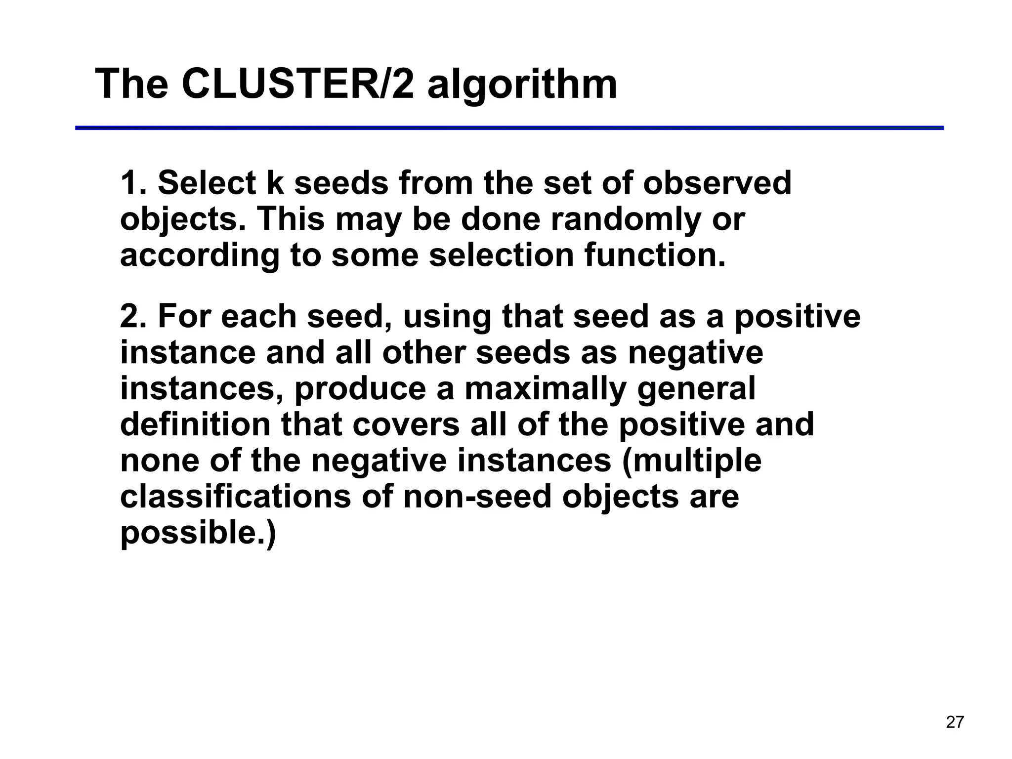 27
The CLUSTER/2 algorithm
1. Select k seeds from the set of observed
objects. This may be done randomly or
according to some selection function.
2. For each seed, using that seed as a positive
instance and all other seeds as negative
instances, produce a maximally general
definition that covers all of the positive and
none of the negative instances (multiple
classifications of non-seed objects are
possible.)
 