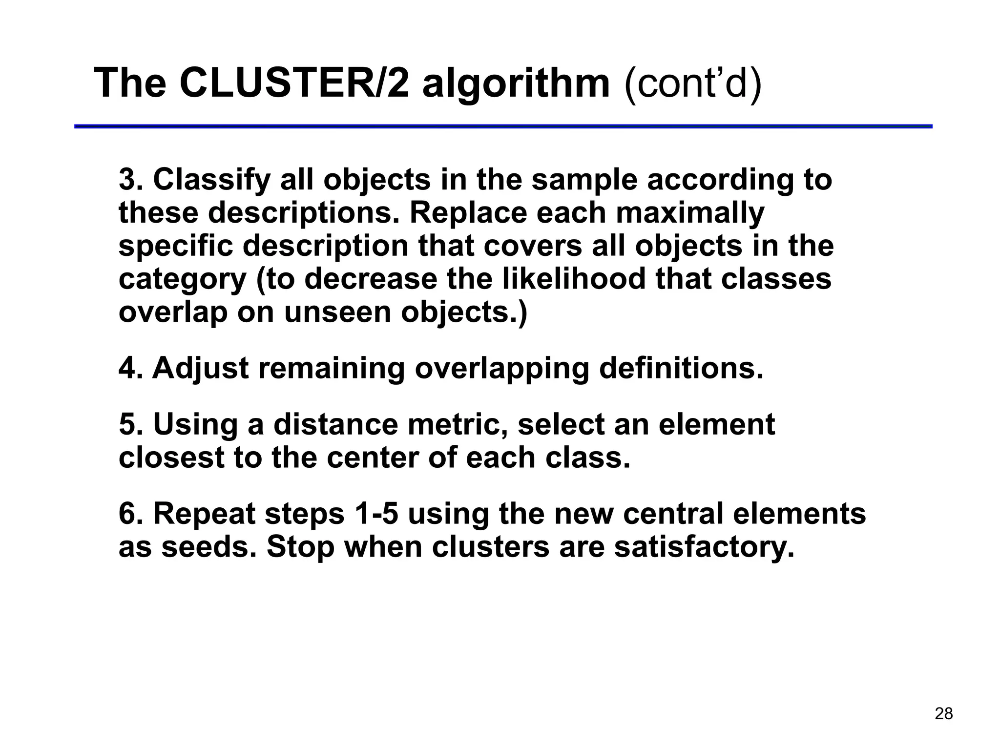28
The CLUSTER/2 algorithm (cont’d)
3. Classify all objects in the sample according to
these descriptions. Replace each maximally
specific description that covers all objects in the
category (to decrease the likelihood that classes
overlap on unseen objects.)
4. Adjust remaining overlapping definitions.
5. Using a distance metric, select an element
closest to the center of each class.
6. Repeat steps 1-5 using the new central elements
as seeds. Stop when clusters are satisfactory.
 