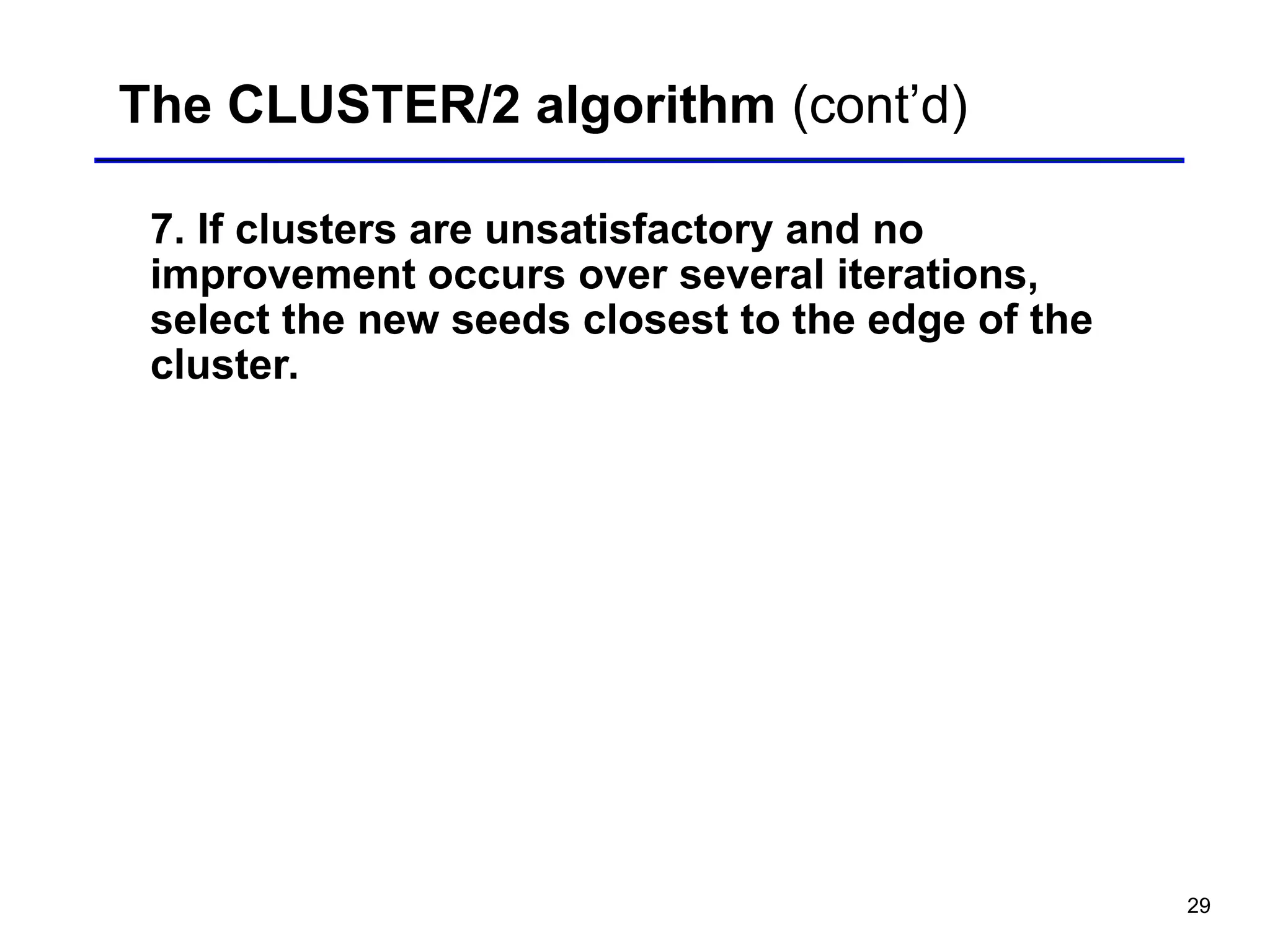 29
The CLUSTER/2 algorithm (cont’d)
7. If clusters are unsatisfactory and no
improvement occurs over several iterations,
select the new seeds closest to the edge of the
cluster.
 