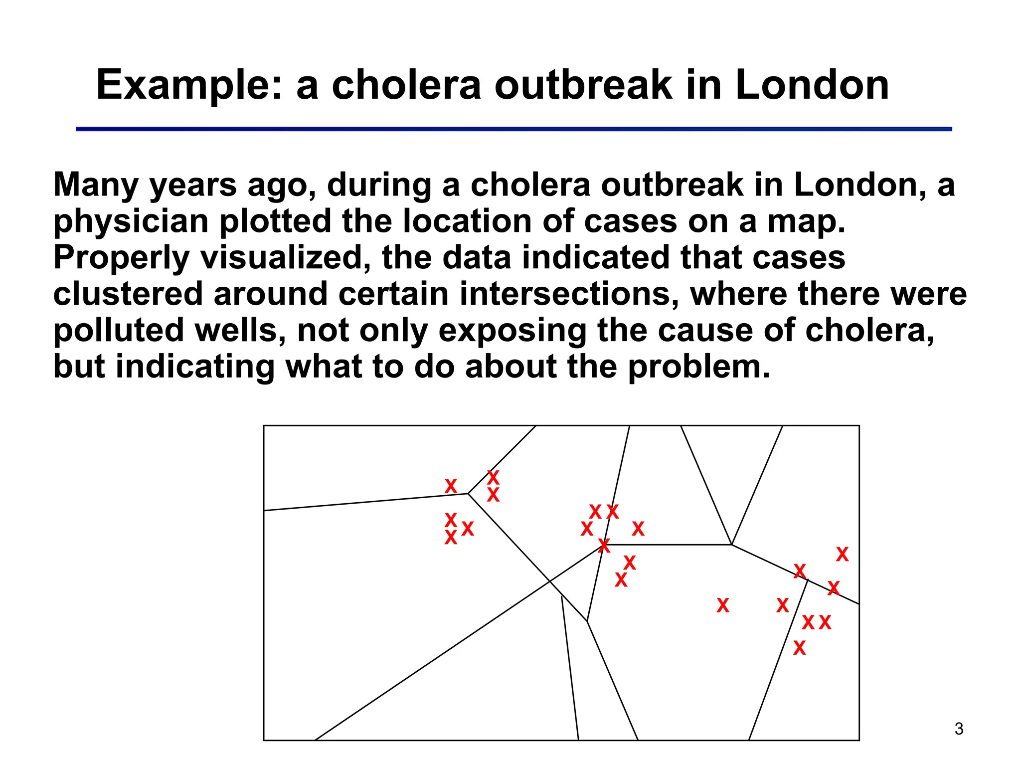 3
Example: a cholera outbreak in London
Many years ago, during a cholera outbreak in London, a
physician plotted the location of cases on a map.
Properly visualized, the data indicated that cases
clustered around certain intersections, where there were
polluted wells, not only exposing the cause of cholera,
but indicating what to do about the problem.
X X
X
X
X
X
X
X
X
X
X
X
X X
X
X
X
X
X
X
X
 