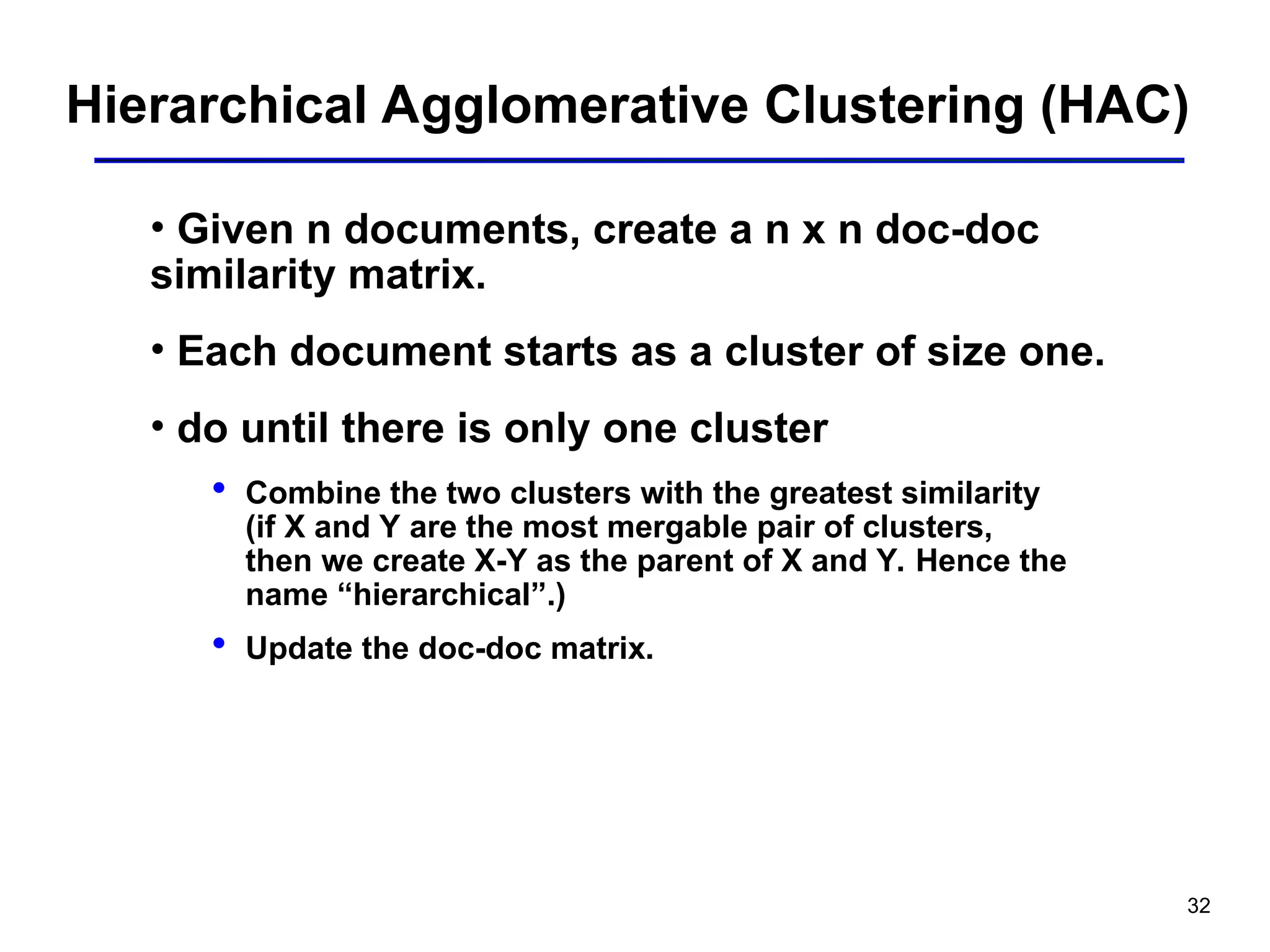 32
Hierarchical Agglomerative Clustering (HAC)
• Given n documents, create a n x n doc-doc
similarity matrix.
• Each document starts as a cluster of size one.
• do until there is only one cluster
 Combine the two clusters with the greatest similarity
(if X and Y are the most mergable pair of clusters,
then we create X-Y as the parent of X and Y. Hence the
name “hierarchical”.)
 Update the doc-doc matrix.
 