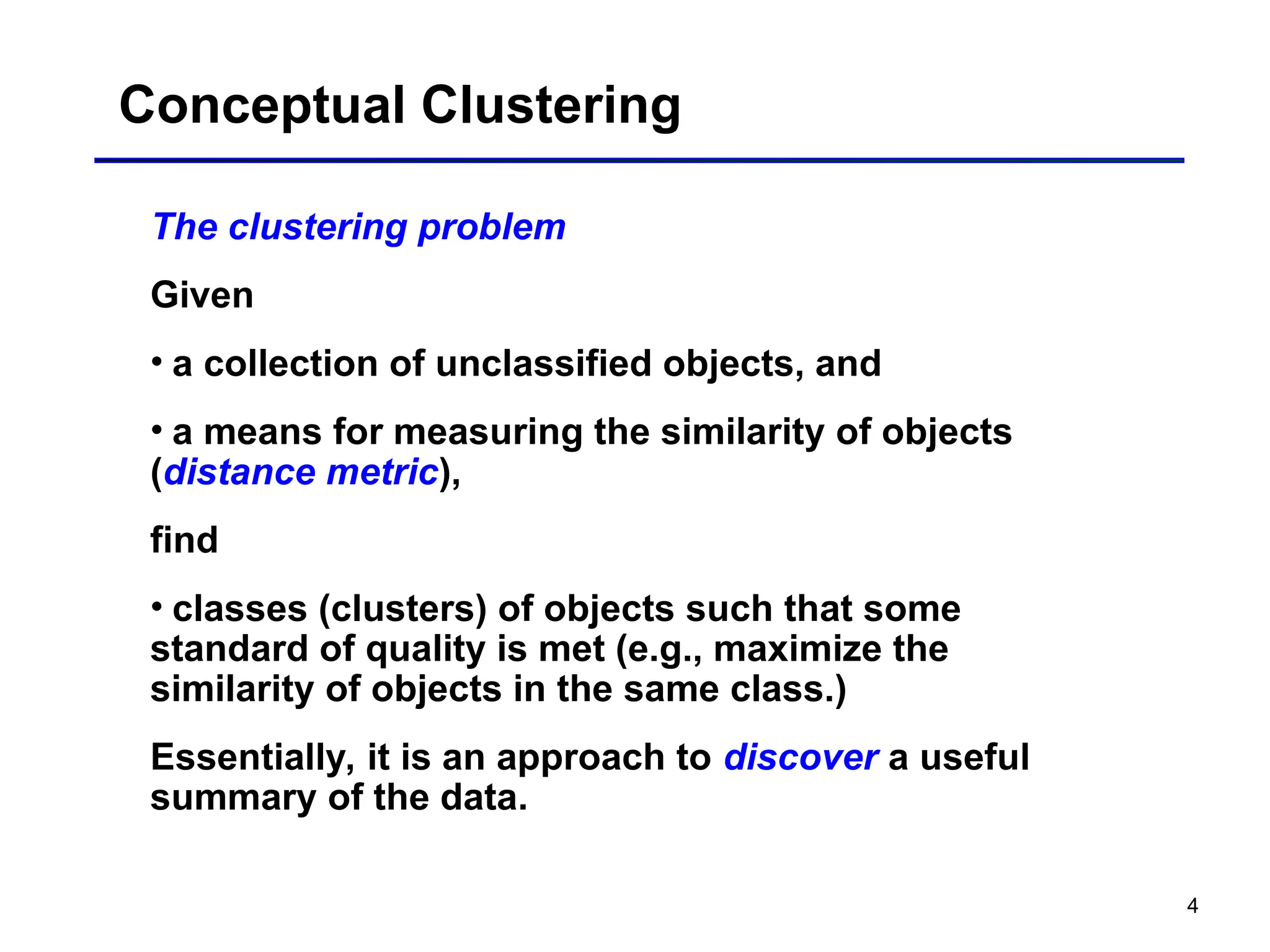 4
Conceptual Clustering
The clustering problem
Given
• a collection of unclassified objects, and
• a means for measuring the similarity of objects
(distance metric),
find
• classes (clusters) of objects such that some
standard of quality is met (e.g., maximize the
similarity of objects in the same class.)
Essentially, it is an approach to discover a useful
summary of the data.
 