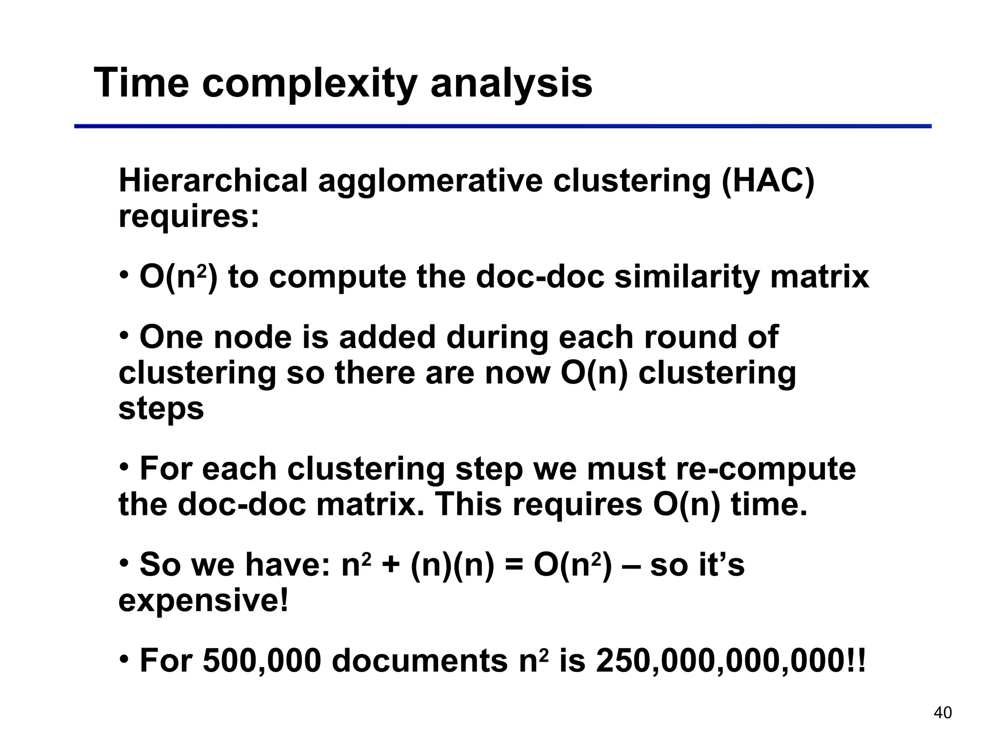 40
Time complexity analysis
Hierarchical agglomerative clustering (HAC)
requires:
• O(n2
) to compute the doc-doc similarity matrix
• One node is added during each round of
clustering so there are now O(n) clustering
steps
• For each clustering step we must re-compute
the doc-doc matrix. This requires O(n) time.
• So we have: n2
+ (n)(n) = O(n2
) – so it’s
expensive!
• For 500,000 documents n2
is 250,000,000,000!!
 