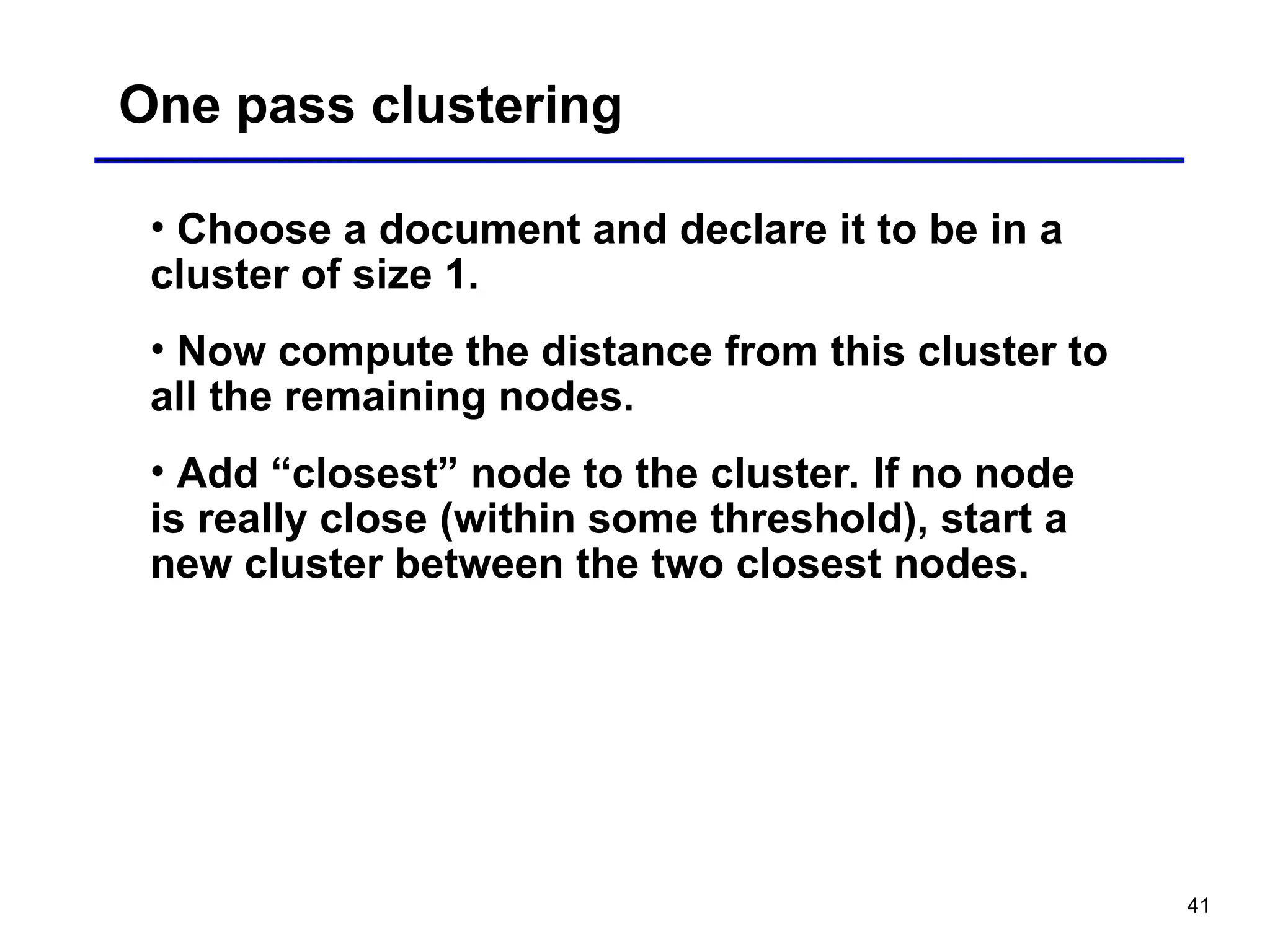 41
One pass clustering
• Choose a document and declare it to be in a
cluster of size 1.
• Now compute the distance from this cluster to
all the remaining nodes.
• Add “closest” node to the cluster. If no node
is really close (within some threshold), start a
new cluster between the two closest nodes.
 