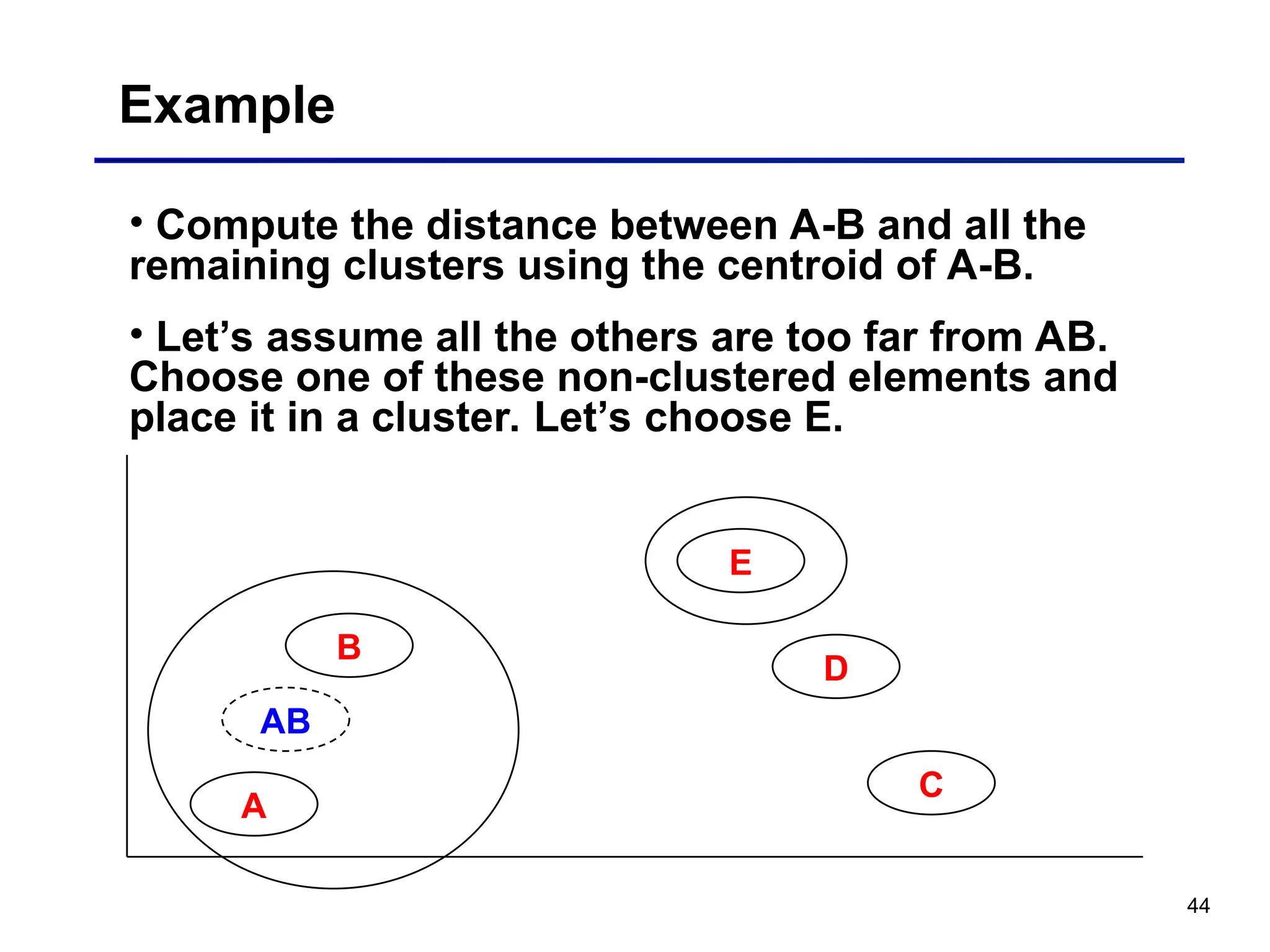 44
Example
• Compute the distance between A-B and all the
remaining clusters using the centroid of A-B.
• Let’s assume all the others are too far from AB.
Choose one of these non-clustered elements and
place it in a cluster. Let’s choose E.
A
E
D
B
C
AB
 