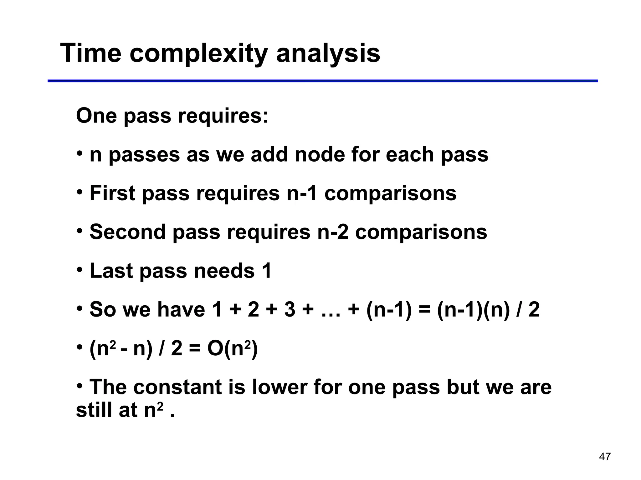 47
Time complexity analysis
One pass requires:
• n passes as we add node for each pass
• First pass requires n-1 comparisons
• Second pass requires n-2 comparisons
• Last pass needs 1
• So we have 1 + 2 + 3 + … + (n-1) = (n-1)(n) / 2
• (n2
- n) / 2 = O(n2
)
• The constant is lower for one pass but we are
still at n2
.
 