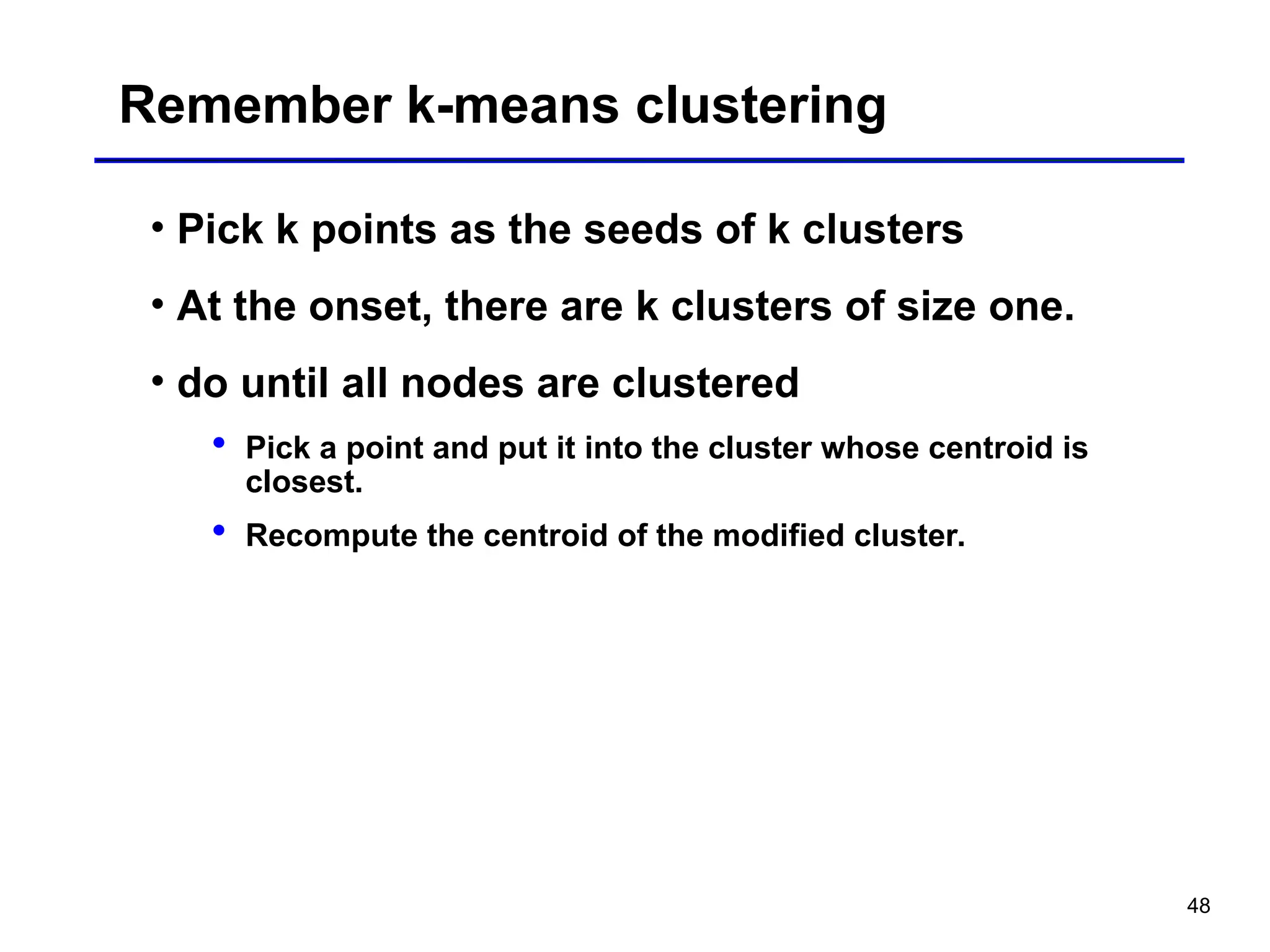 48
Remember k-means clustering
• Pick k points as the seeds of k clusters
• At the onset, there are k clusters of size one.
• do until all nodes are clustered
 Pick a point and put it into the cluster whose centroid is
closest.
 Recompute the centroid of the modified cluster.
 