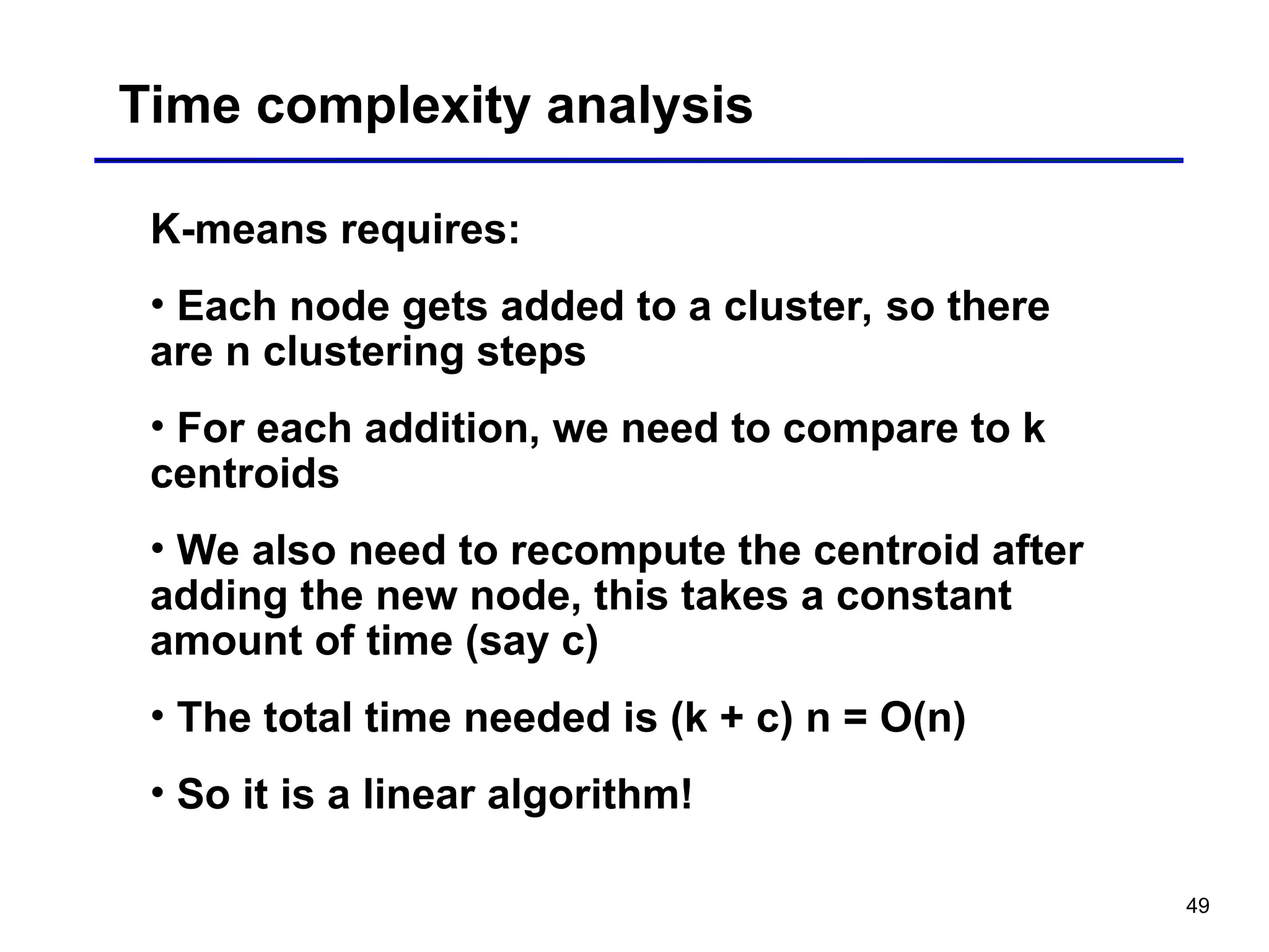 49
Time complexity analysis
K-means requires:
• Each node gets added to a cluster, so there
are n clustering steps
• For each addition, we need to compare to k
centroids
• We also need to recompute the centroid after
adding the new node, this takes a constant
amount of time (say c)
• The total time needed is (k + c) n = O(n)
• So it is a linear algorithm!
 