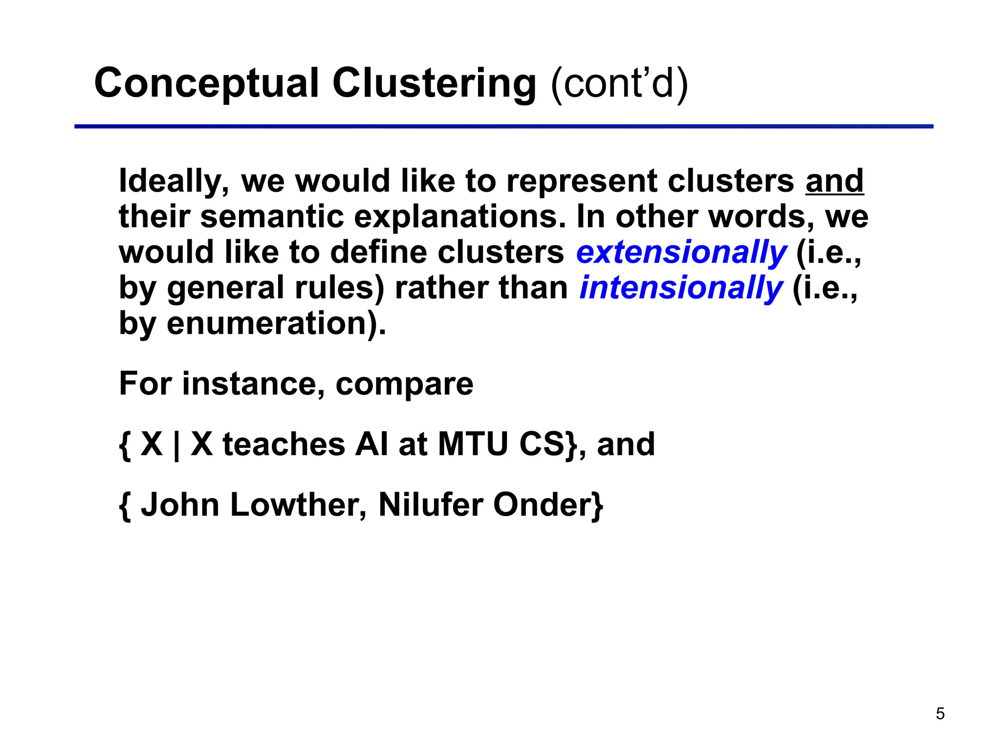 5
Conceptual Clustering (cont’d)
Ideally, we would like to represent clusters and
their semantic explanations. In other words, we
would like to define clusters extensionally (i.e.,
by general rules) rather than intensionally (i.e.,
by enumeration).
For instance, compare
{ X | X teaches AI at MTU CS}, and
{ John Lowther, Nilufer Onder}
 