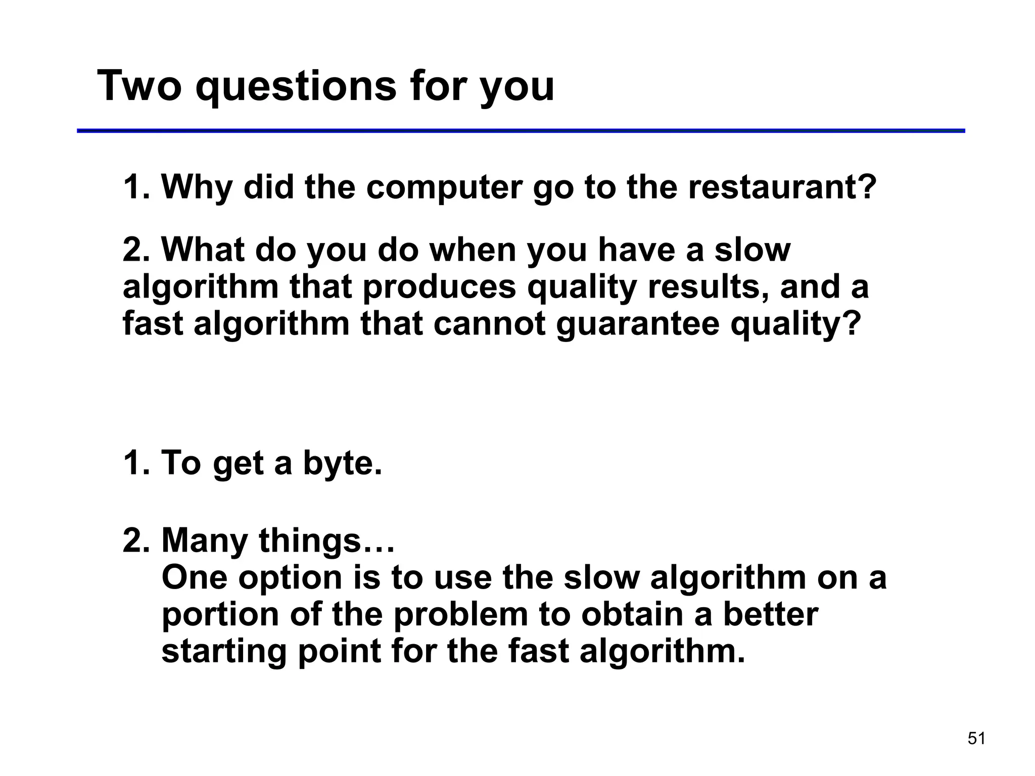 51
Two questions for you
1. Why did the computer go to the restaurant?
2. What do you do when you have a slow
algorithm that produces quality results, and a
fast algorithm that cannot guarantee quality?
1. To get a byte.
2. Many things…
One option is to use the slow algorithm on a
portion of the problem to obtain a better
starting point for the fast algorithm.
 