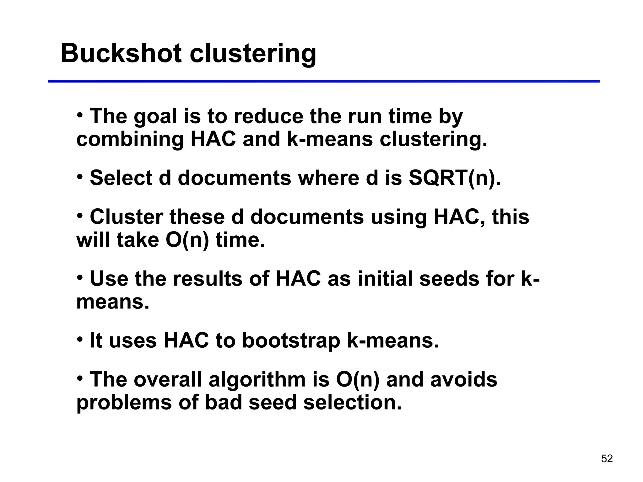 52
Buckshot clustering
• The goal is to reduce the run time by
combining HAC and k-means clustering.
• Select d documents where d is SQRT(n).
• Cluster these d documents using HAC, this
will take O(n) time.
• Use the results of HAC as initial seeds for k-
means.
• It uses HAC to bootstrap k-means.
• The overall algorithm is O(n) and avoids
problems of bad seed selection.
 
