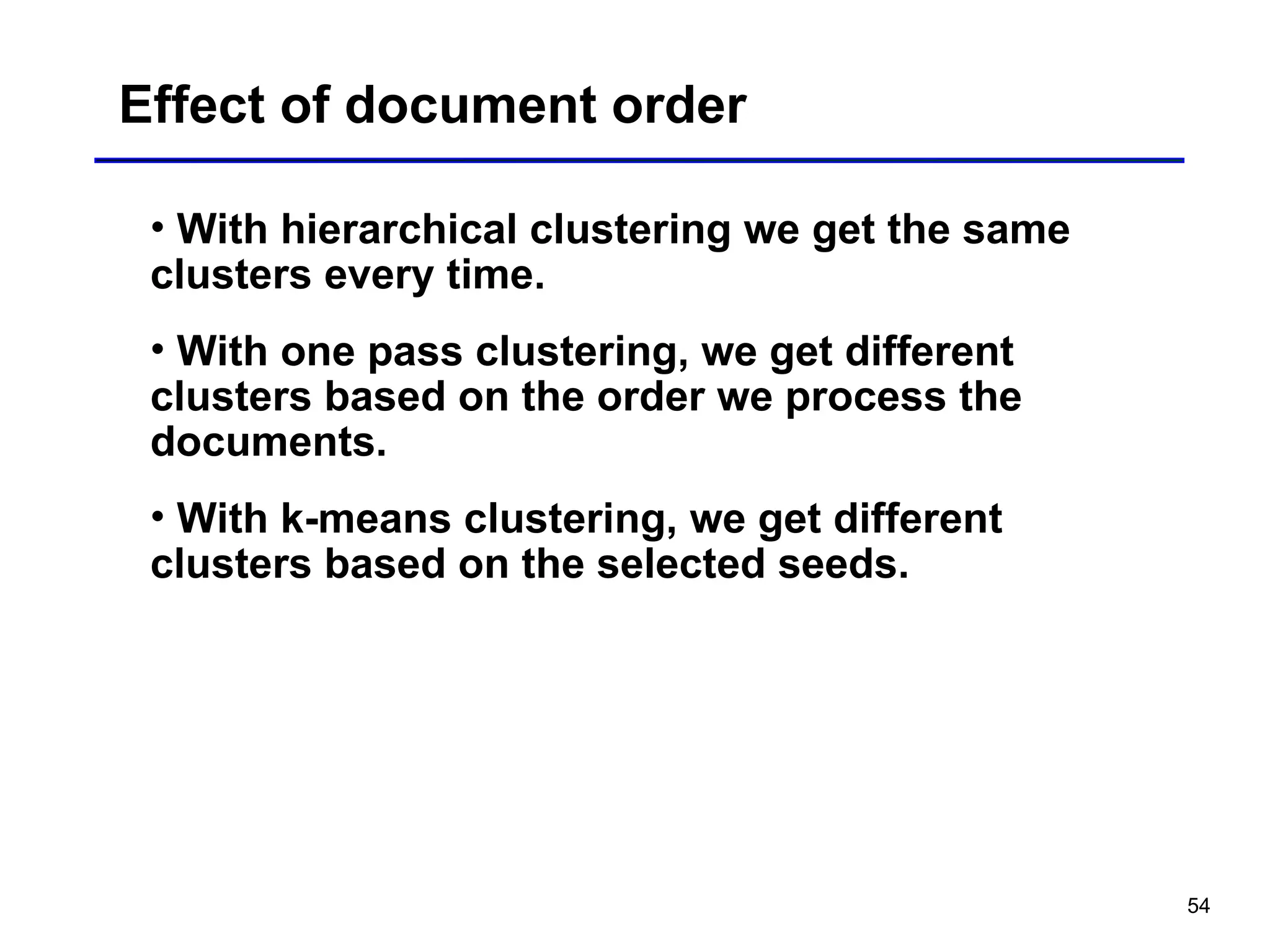 54
Effect of document order
• With hierarchical clustering we get the same
clusters every time.
• With one pass clustering, we get different
clusters based on the order we process the
documents.
• With k-means clustering, we get different
clusters based on the selected seeds.
 