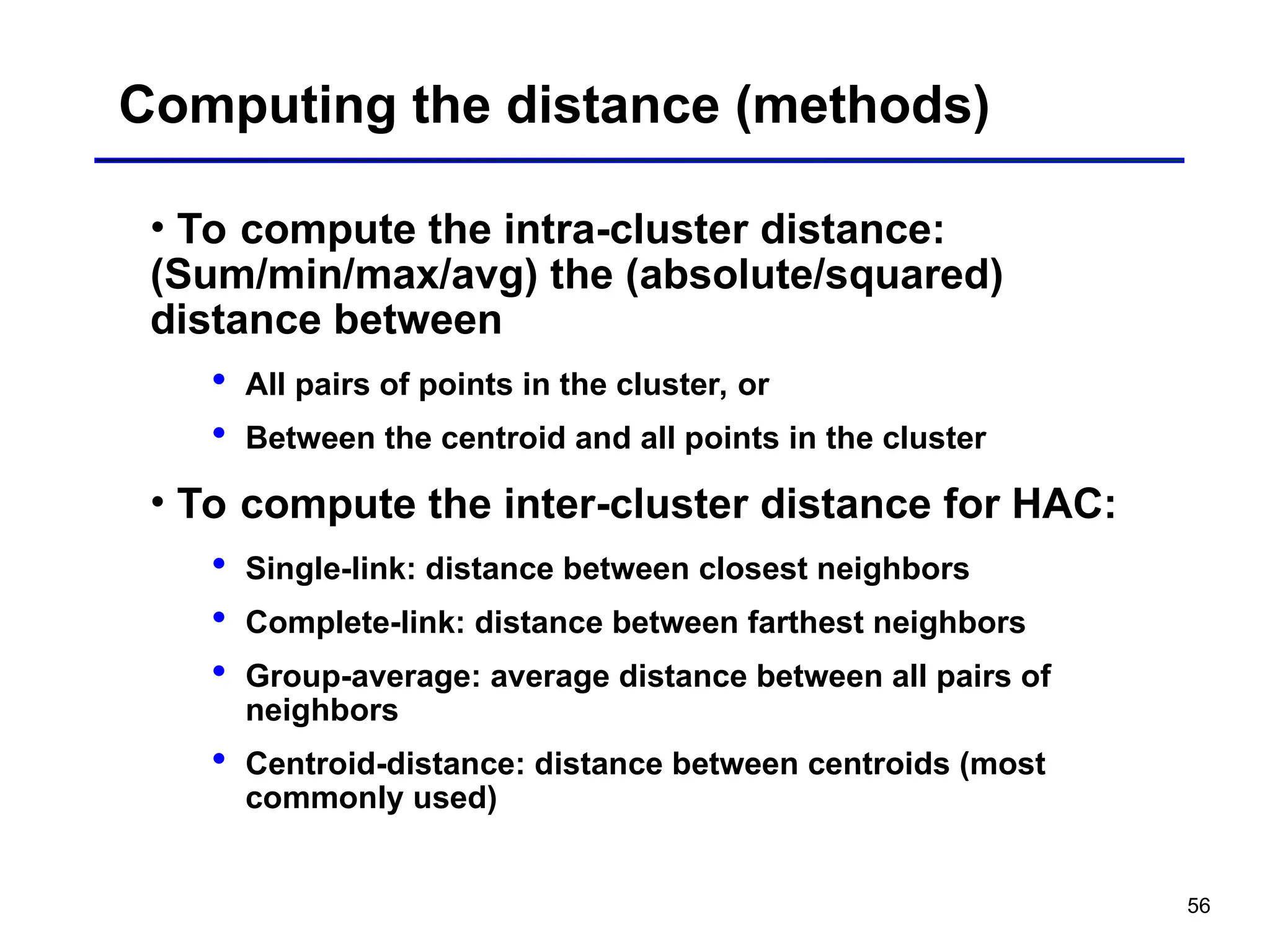 56
Computing the distance (methods)
• To compute the intra-cluster distance:
(Sum/min/max/avg) the (absolute/squared)
distance between
 All pairs of points in the cluster, or
 Between the centroid and all points in the cluster
• To compute the inter-cluster distance for HAC:
 Single-link: distance between closest neighbors
 Complete-link: distance between farthest neighbors
 Group-average: average distance between all pairs of
neighbors
 Centroid-distance: distance between centroids (most
commonly used)
 
