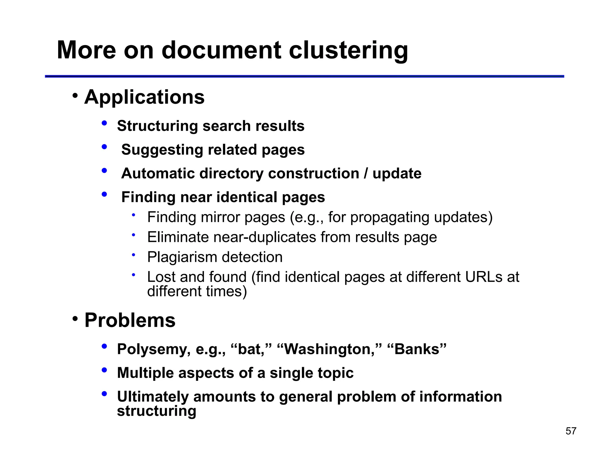 57
More on document clustering
• Applications
 Structuring search results
 Suggesting related pages
 Automatic directory construction / update
 Finding near identical pages
 Finding mirror pages (e.g., for propagating updates)
 Eliminate near-duplicates from results page
 Plagiarism detection
 Lost and found (find identical pages at different URLs at
different times)
• Problems
 Polysemy, e.g., “bat,” “Washington,” “Banks”
 Multiple aspects of a single topic
 Ultimately amounts to general problem of information
structuring
 