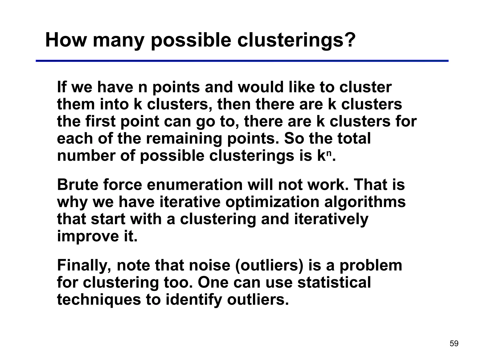 59
How many possible clusterings?
If we have n points and would like to cluster
them into k clusters, then there are k clusters
the first point can go to, there are k clusters for
each of the remaining points. So the total
number of possible clusterings is kn
.
Brute force enumeration will not work. That is
why we have iterative optimization algorithms
that start with a clustering and iteratively
improve it.
Finally, note that noise (outliers) is a problem
for clustering too. One can use statistical
techniques to identify outliers.
 