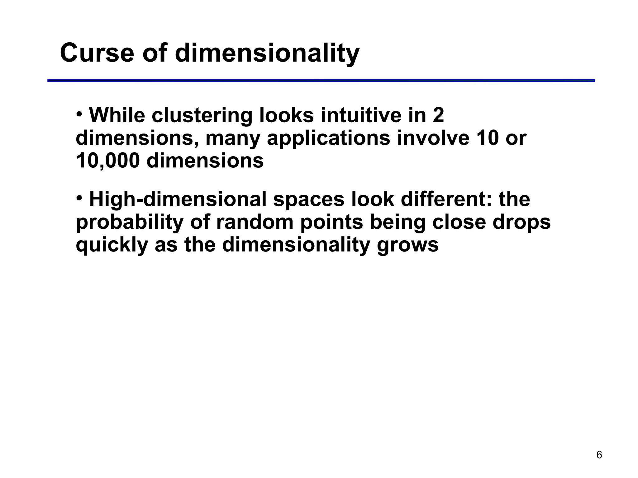 6
Curse of dimensionality
• While clustering looks intuitive in 2
dimensions, many applications involve 10 or
10,000 dimensions
• High-dimensional spaces look different: the
probability of random points being close drops
quickly as the dimensionality grows
 