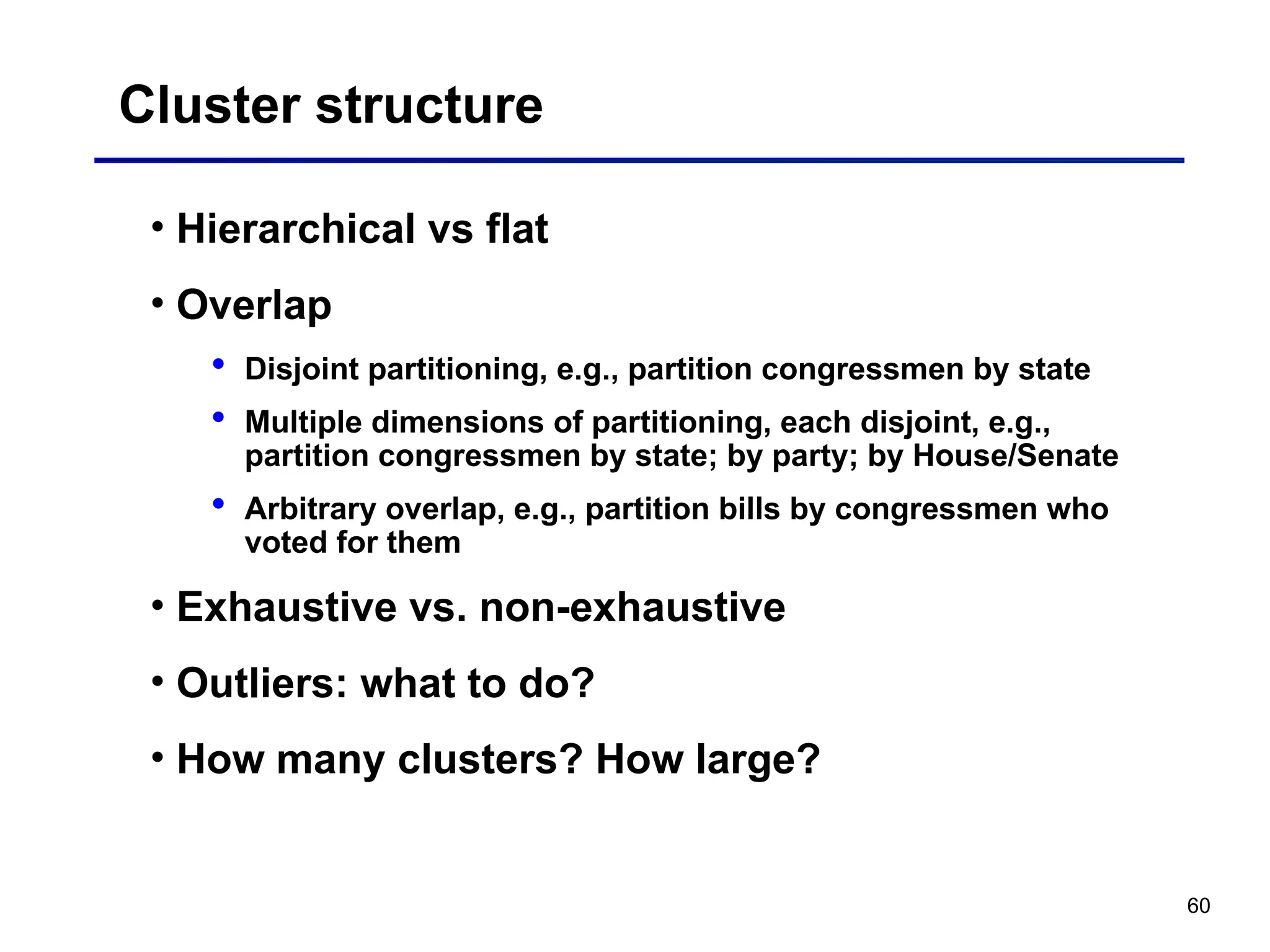 60
Cluster structure
• Hierarchical vs flat
• Overlap
 Disjoint partitioning, e.g., partition congressmen by state
 Multiple dimensions of partitioning, each disjoint, e.g.,
partition congressmen by state; by party; by House/Senate
 Arbitrary overlap, e.g., partition bills by congressmen who
voted for them
• Exhaustive vs. non-exhaustive
• Outliers: what to do?
• How many clusters? How large?
 