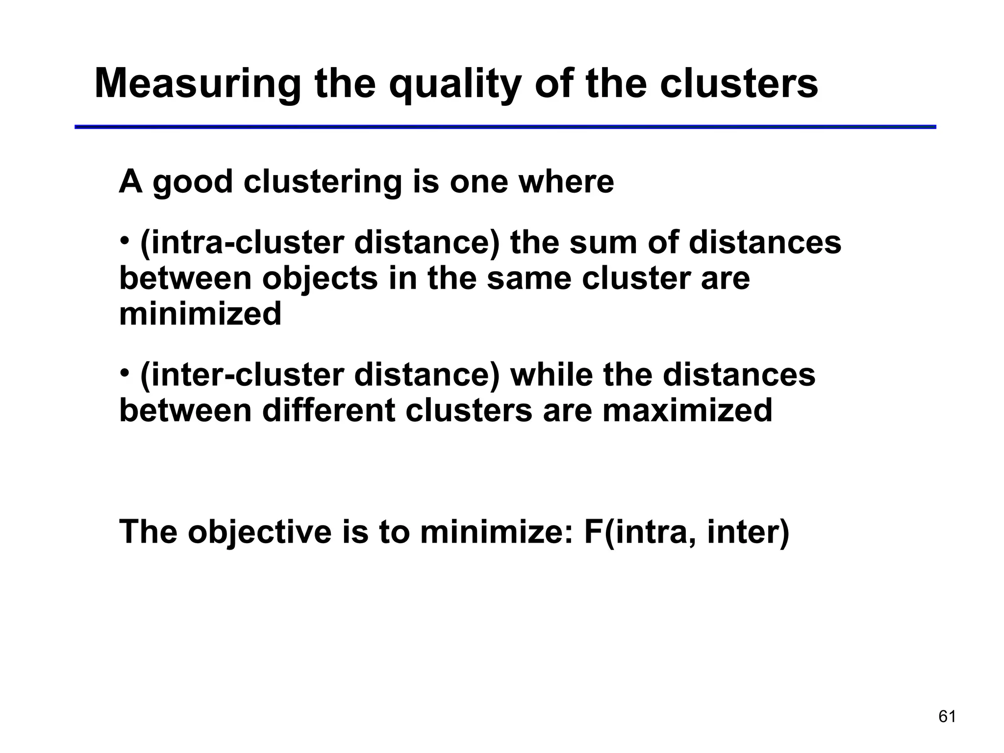 61
Measuring the quality of the clusters
A good clustering is one where
• (intra-cluster distance) the sum of distances
between objects in the same cluster are
minimized
• (inter-cluster distance) while the distances
between different clusters are maximized
The objective is to minimize: F(intra, inter)
 