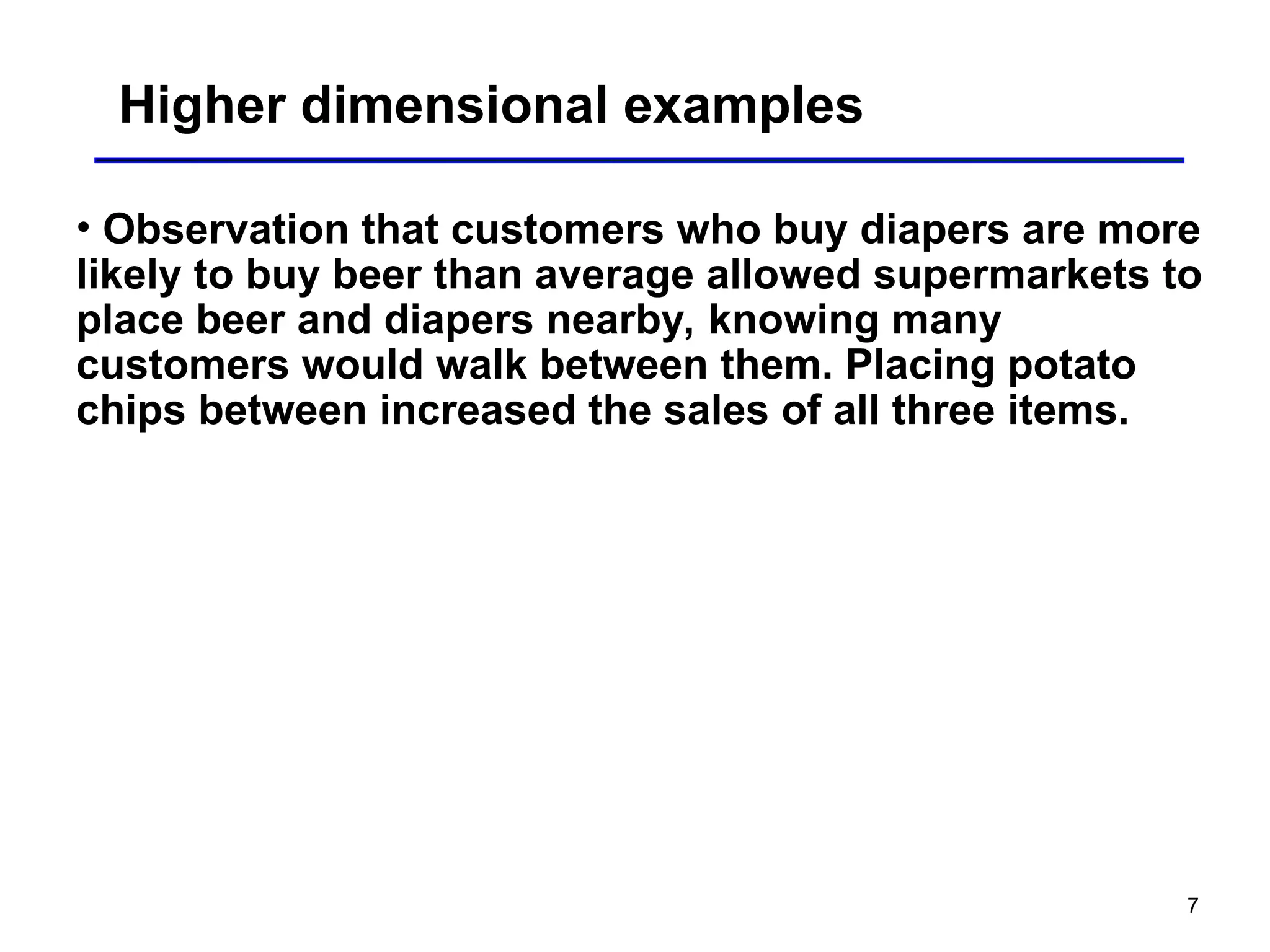 7
Higher dimensional examples
• Observation that customers who buy diapers are more
likely to buy beer than average allowed supermarkets to
place beer and diapers nearby, knowing many
customers would walk between them. Placing potato
chips between increased the sales of all three items.
 