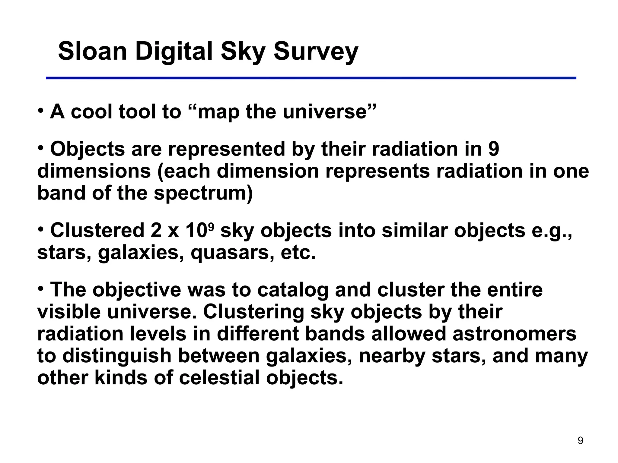 9
Sloan Digital Sky Survey
• A cool tool to “map the universe”
• Objects are represented by their radiation in 9
dimensions (each dimension represents radiation in one
band of the spectrum)
• Clustered 2 x 109
sky objects into similar objects e.g.,
stars, galaxies, quasars, etc.
• The objective was to catalog and cluster the entire
visible universe. Clustering sky objects by their
radiation levels in different bands allowed astronomers
to distinguish between galaxies, nearby stars, and many
other kinds of celestial objects.
 