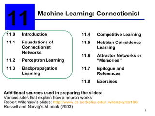 Machine Learning: Connectionist 11  11.0 Introduction 11.1 Foundations of  Connectionist Networks 11.2 Perceptron Learning 11.3 Backpropagation Learning 11.4  Competitive Learning 11.5 Hebbian Coincidence  Learning 11.6 Attractor Networks or “Memories” 11.7 Epilogue and  References 11.8 Exercises Additional sources used in preparing the slides: Various sites that explain how a neuron works Robert Wilensky’s slides:  http://www.cs.berkeley.edu/~wilensky/cs188 Russell and Norvig’s AI book (2003) 