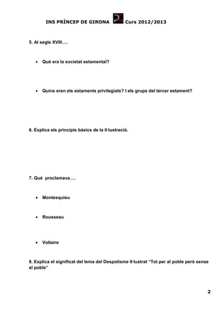 INS PRÍNCEP DE GIRONA                    Curs 2012/2013



5. Al segle XVIII….



   •   Què era la societat estamental?




   •   Quins eren els estaments privilegiats? I els grups del tercer estament?




6. Explica els principis bàsics de la Il·lustració.




7. Què proclamava….



   •   Montesquieu



   •   Rousseau




   •   Voltaire



8. Explica el significat del lema del Despotisme Il·lustrat “Tot per al poble però sense
el poble”




                                                                                       2
 