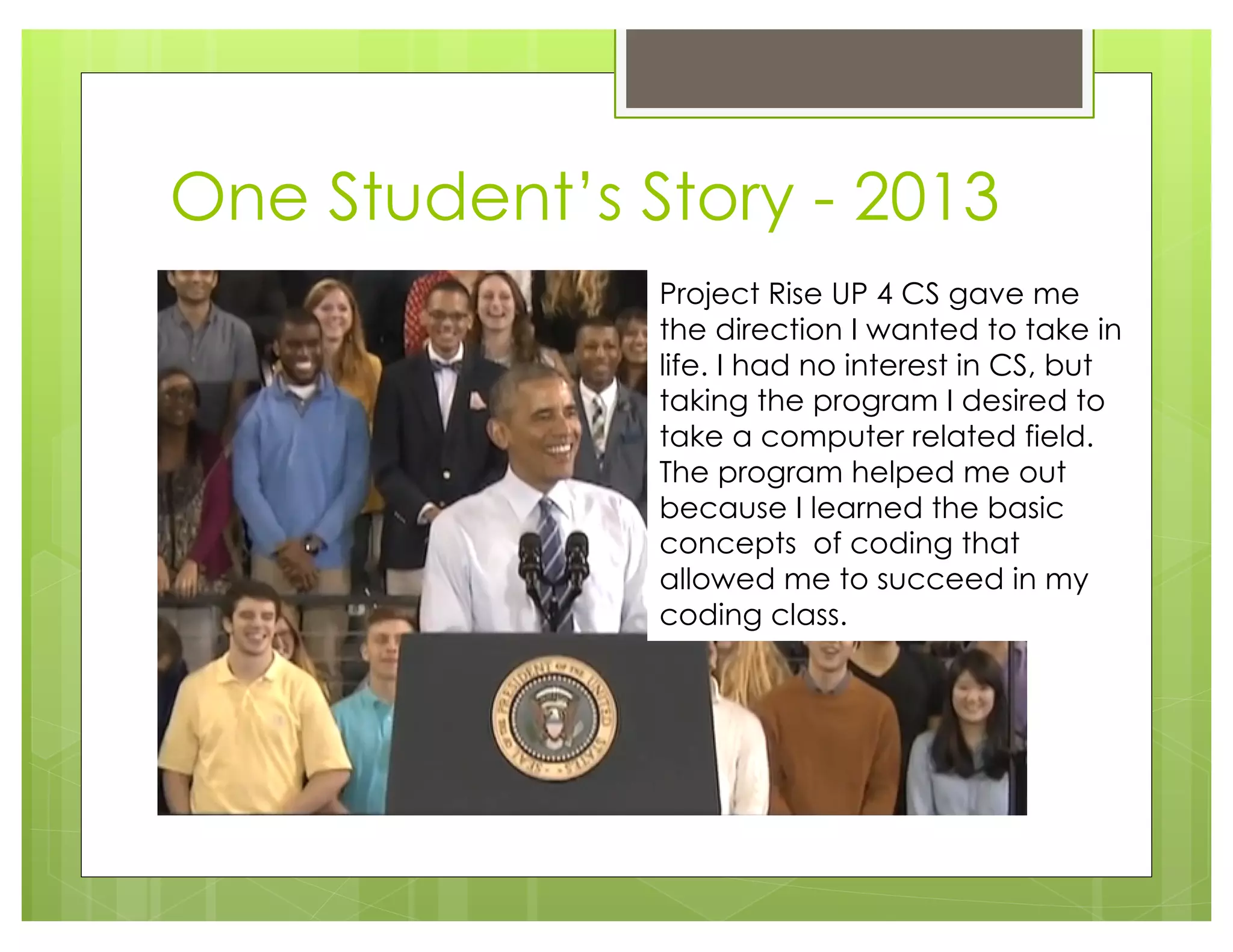 One Student’s Story - 2013
Project Rise UP 4 CS gave me
the direction I wanted to take in
life. I had no interest in CS, but
taking the program I desired to
take a computer related field.
The program helped me out
because I learned the basic
concepts of coding that
allowed me to succeed in my
coding class.
 