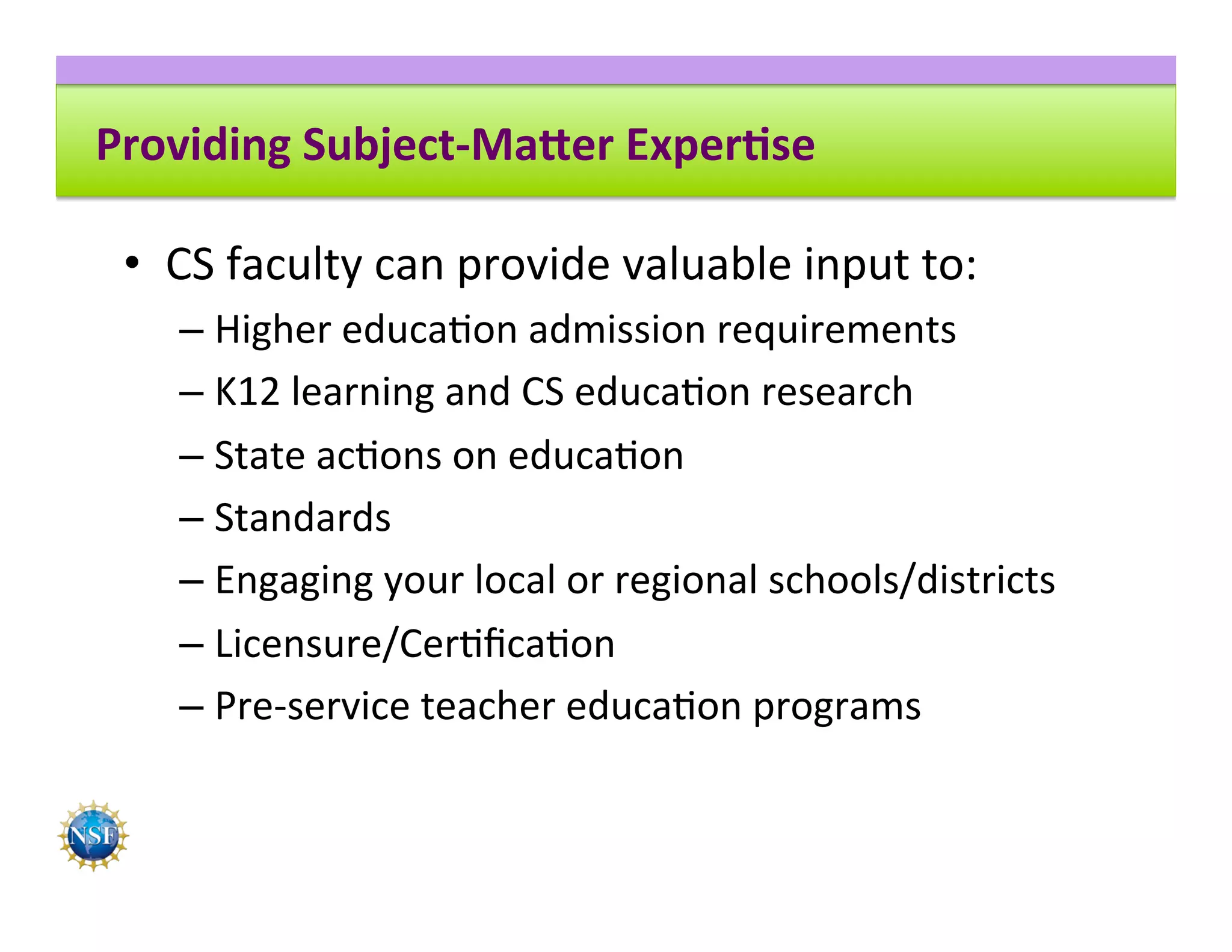 Providing	Subject-Ma4er	Exper8se	
•  CS	faculty	can	provide	valuable	input	to:	
– Higher	educa8on	admission	requirements	
– K12	learning	and	CS	educa8on	research	
– State	ac8ons	on	educa8on	
– Standards	
– Engaging	your	local	or	regional	schools/districts	
– Licensure/Cer8ﬁca8on	
– Pre-service	teacher	educa8on	programs	
 