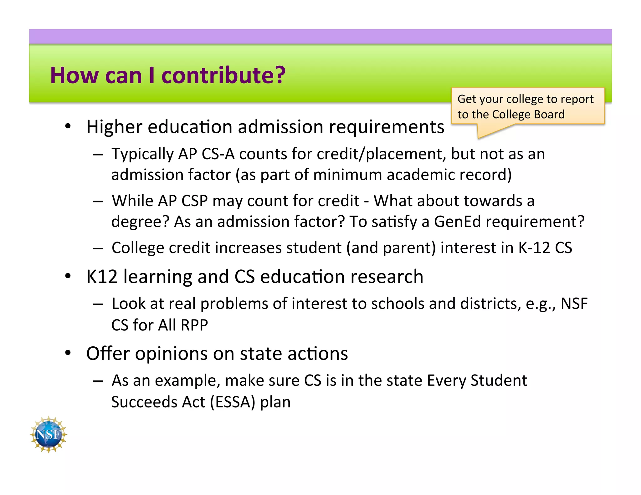 How	can	I	contribute?	
•  Higher	educa8on	admission	requirements	
–  Typically	AP	CS-A	counts	for	credit/placement,	but	not	as	an	
admission	factor	(as	part	of	minimum	academic	record)	
–  While	AP	CSP	may	count	for	credit	-	What	about	towards	a	
degree?	As	an	admission	factor?	To	sa8sfy	a	GenEd	requirement?	
–  College	credit	increases	student	(and	parent)	interest	in	K-12	CS	
•  K12	learning	and	CS	educa8on	research	
–  Look	at	real	problems	of	interest	to	schools	and	districts,	e.g.,	NSF	
CS	for	All	RPP	
•  Oﬀer	opinions	on	state	ac8ons	
–  As	an	example,	make	sure	CS	is	in	the	state	Every	Student	
Succeeds	Act	(ESSA)	plan	
Get	your	college	to	report	
to	the	College	Board	
 