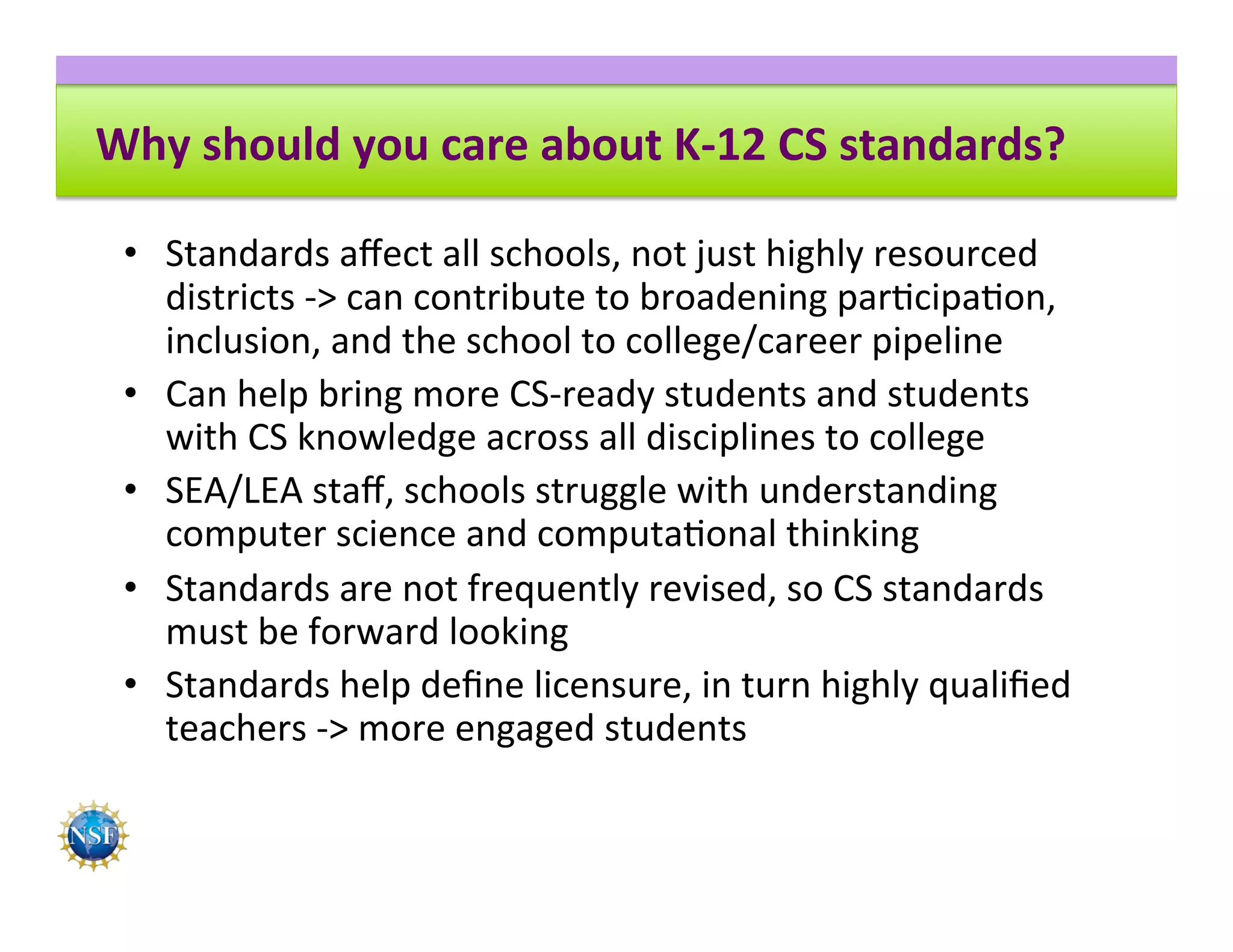 Why	should	you	care	about	K-12	CS	standards?	
•  Standards	aﬀect	all	schools,	not	just	highly	resourced	
districts	->	can	contribute	to	broadening	par8cipa8on,	
inclusion,	and	the	school	to	college/career	pipeline	
•  Can	help	bring	more	CS-ready	students	and	students	
with	CS	knowledge	across	all	disciplines	to	college	
•  SEA/LEA	staﬀ,	schools	struggle	with	understanding	
computer	science	and	computa8onal	thinking	
•  Standards	are	not	frequently	revised,	so	CS	standards	
must	be	forward	looking	
•  Standards	help	deﬁne	licensure,	in	turn	highly	qualiﬁed	
teachers	->	more	engaged	students		
 
