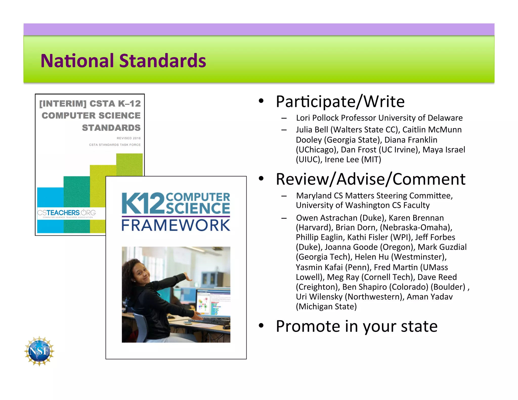 Na8onal	Standards	
•  Par8cipate/Write	
–  Lori	Pollock	Professor	University	of	Delaware	
–  Julia	Bell	(Walters	State	CC),	Caitlin	McMunn	
Dooley	(Georgia	State),	Diana	Franklin	
(UChicago),	Dan	Frost	(UC	Irvine),	Maya	Israel	
(UIUC),	Irene	Lee	(MIT)	
•  Review/Advise/Comment	
–  Maryland	CS	Ma^ers	Steering	Commi^ee,	
University	of	Washington	CS	Faculty	
–  Owen	Astrachan	(Duke),	Karen	Brennan	
(Harvard),	Brian	Dorn,	(Nebraska-Omaha),		
Phillip	Eaglin,	Kathi	Fisler	(WPI),	Jeﬀ	Forbes	
(Duke),	Joanna	Goode	(Oregon),	Mark	Guzdial	
(Georgia	Tech),	Helen	Hu	(Westminster),	
Yasmin	Kafai	(Penn),	Fred	Mar8n	(UMass	
Lowell),	Meg	Ray	(Cornell	Tech),	Dave	Reed	
(Creighton),	Ben	Shapiro	(Colorado)	(Boulder)	,	
Uri	Wilensky	(Northwestern),	Aman	Yadav	
(Michigan	State)	
•  Promote	in	your	state	
 