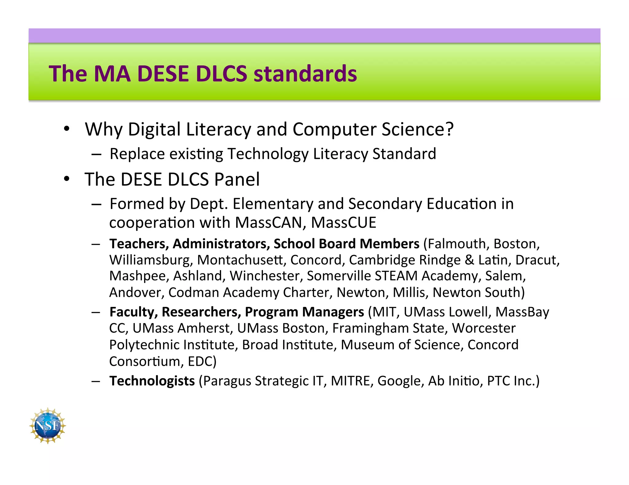 The	MA	DESE	DLCS	standards	
•  Why	Digital	Literacy	and	Computer	Science?	
–  Replace	exis8ng	Technology	Literacy	Standard		
•  The	DESE	DLCS	Panel	
–  Formed	by	Dept.	Elementary	and	Secondary	Educa8on	in	
coopera8on	with	MassCAN,	MassCUE	
–  Teachers,	Administrators,	School	Board	Members	(Falmouth,	Boston,	
Williamsburg,	Montachuse^,	Concord,	Cambridge	Rindge	&	La8n,	Dracut,	
Mashpee,	Ashland,	Winchester,	Somerville	STEAM	Academy,	Salem,	
Andover,	Codman	Academy	Charter,	Newton,	Millis,	Newton	South)	
–  Faculty,	Researchers,	Program	Managers	(MIT,	UMass	Lowell,	MassBay	
CC,	UMass	Amherst,	UMass	Boston,	Framingham	State,	Worcester	
Polytechnic	Ins8tute,	Broad	Ins8tute,	Museum	of	Science,	Concord	
Consor8um,	EDC)	
–  Technologists	(Paragus	Strategic	IT,	MITRE,	Google,	Ab	Ini8o,	PTC	Inc.)	
 