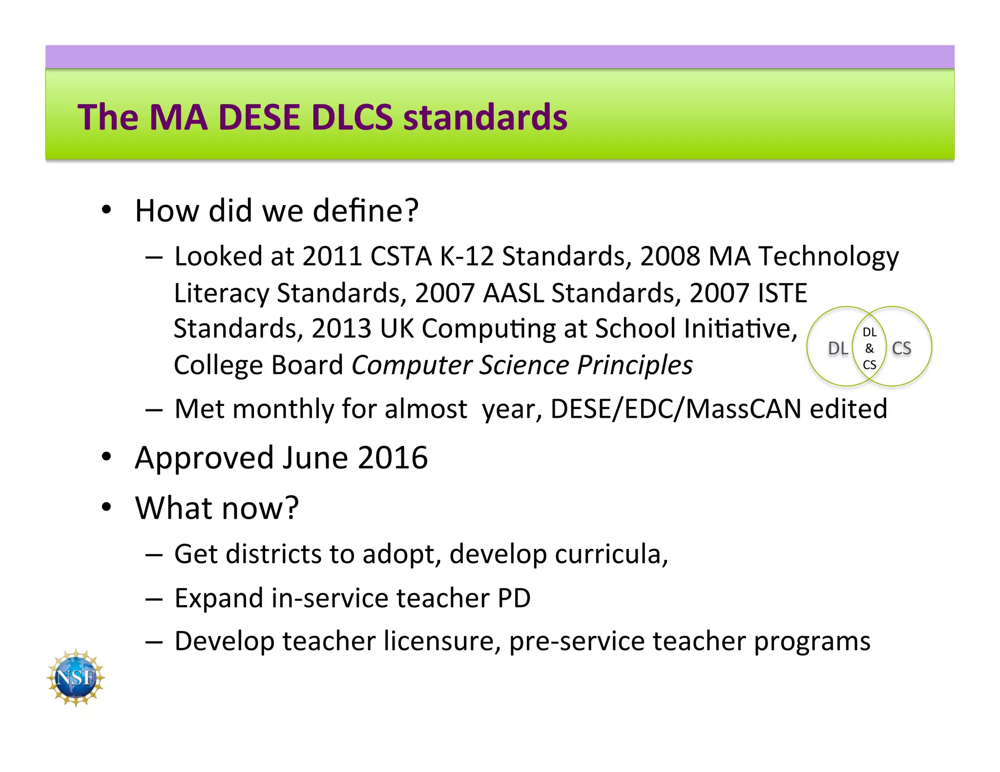 The	MA	DESE	DLCS	standards	
•  How	did	we	deﬁne?	
–  Looked	at	2011	CSTA	K-12	Standards,	2008	MA	Technology	
Literacy	Standards,	2007	AASL	Standards,	2007	ISTE	
Standards,	2013	UK	Compu8ng	at	School	Ini8a8ve,		
College	Board	Computer	Science	Principles	
–  Met	monthly	for	almost		year,	DESE/EDC/MassCAN	edited	
•  Approved	June	2016	
•  What	now?	
–  Get	districts	to	adopt,	develop	curricula,		
–  Expand	in-service	teacher	PD	
–  Develop	teacher	licensure,	pre-service	teacher	programs	
DL	 CS	
DL	
&	
CS	
 