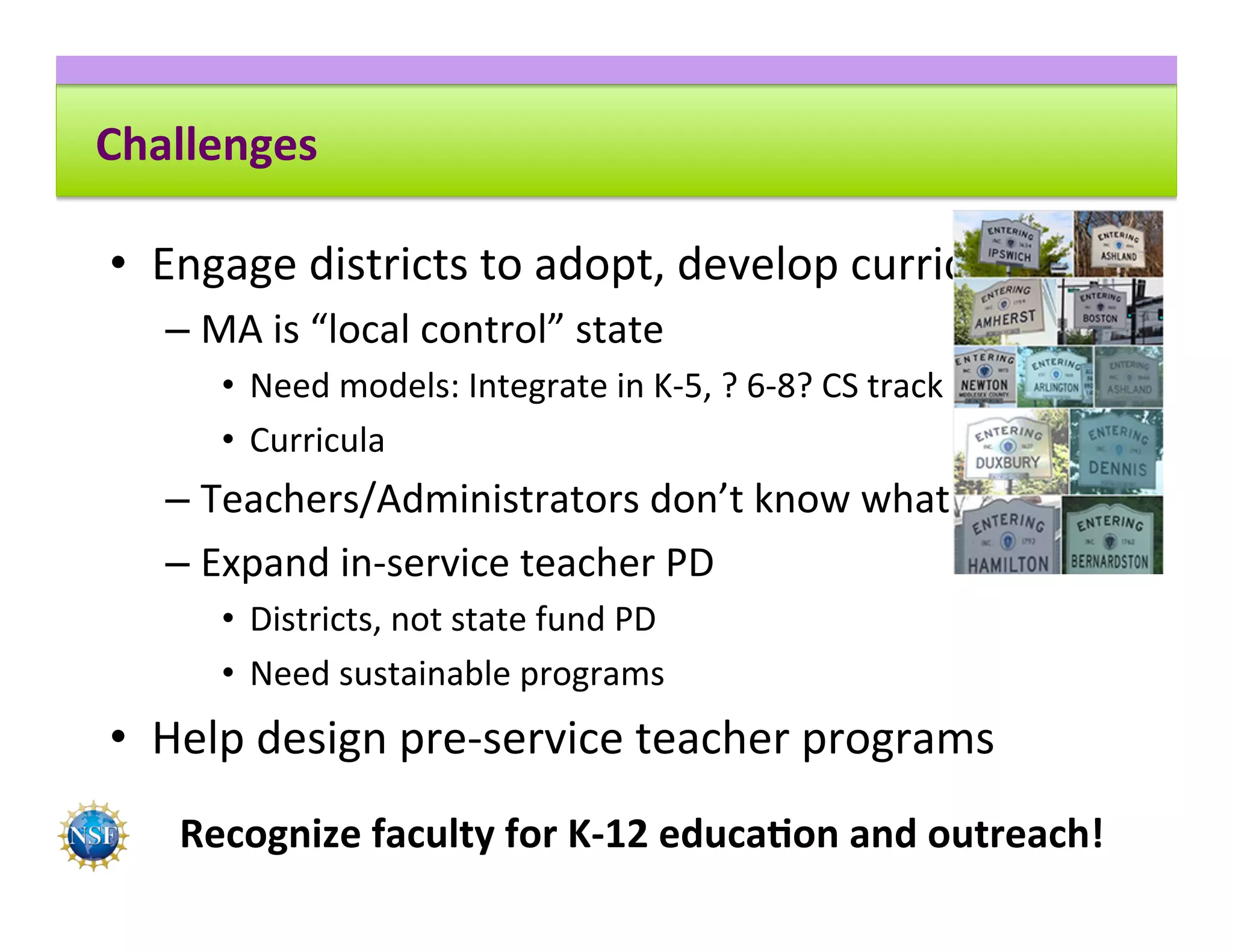 Challenges	
•  Engage	districts	to	adopt,	develop	curricula	
– MA	is	“local	control”	state	
•  Need	models:	Integrate	in	K-5,	?	6-8?	CS	track	9-12	
•  Curricula	
– Teachers/Administrators	don’t	know	what	CS	is	
– Expand	in-service	teacher	PD	
•  Districts,	not	state	fund	PD	
•  Need	sustainable	programs	
•  Help	design	pre-service	teacher	programs	
Recognize	faculty	for	K-12	educa8on	and	outreach!	
 