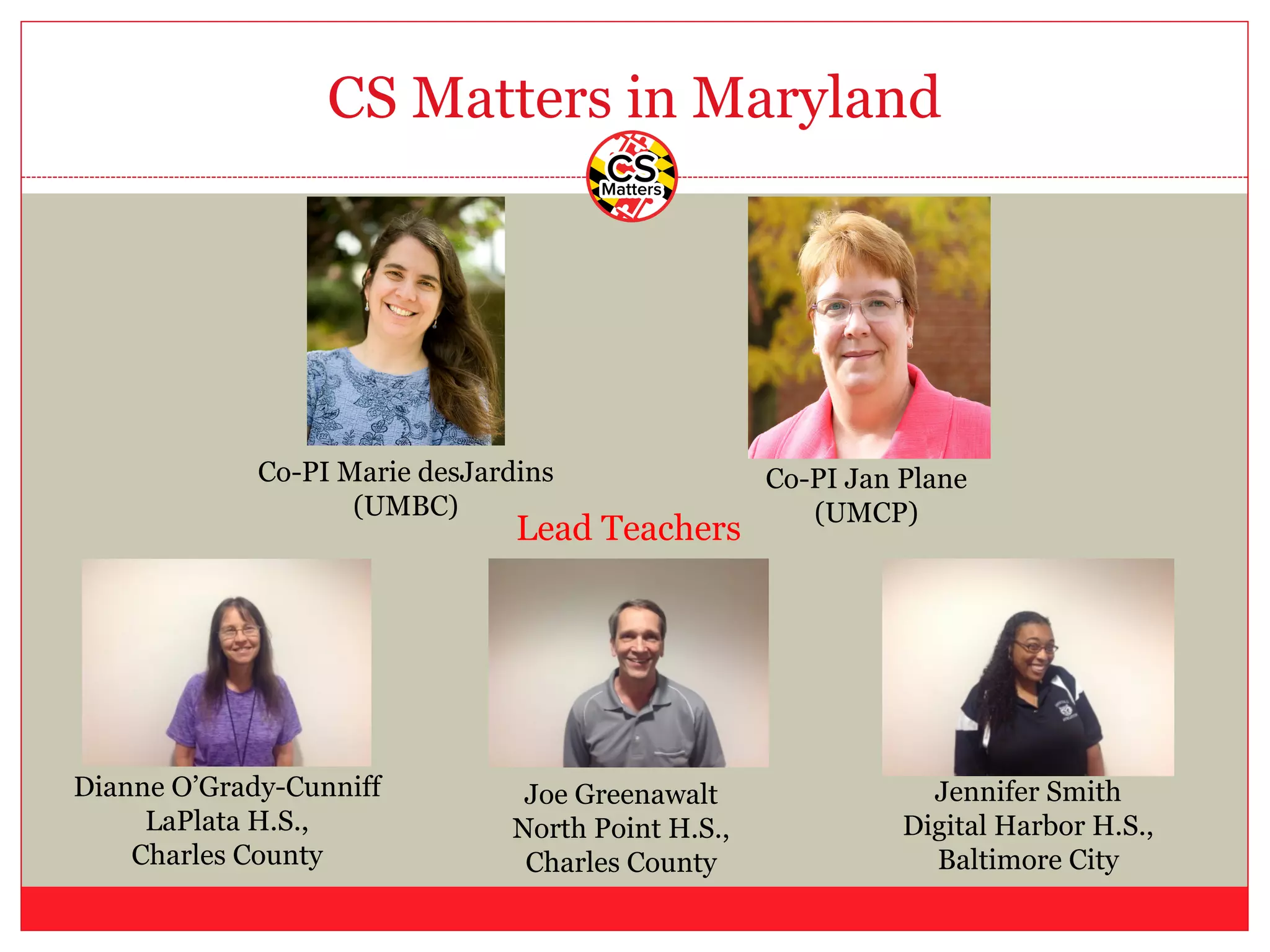 CS Matters in Maryland
Co-PI Jan Plane
(UMCP)
Co-PI Marie desJardins
(UMBC)
Dianne O’Grady-Cunniff
LaPlata H.S.,
Charles County
Joe Greenawalt
North Point H.S.,
Charles County
Jennifer Smith
Digital Harbor H.S.,
Baltimore City
Lead Teachers
 
