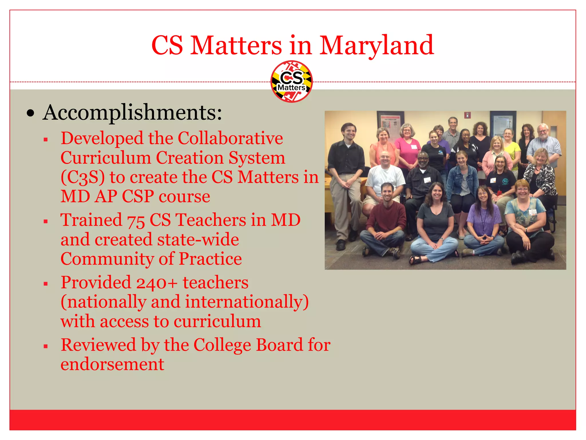 CS Matters in Maryland
— Accomplishments:
§ Developed the Collaborative
Curriculum Creation System
(C3S) to create the CS Matters in
MD AP CSP course
§ Trained 75 CS Teachers in MD
and created state-wide
Community of Practice
§ Provided 240+ teachers
(nationally and internationally)
with access to curriculum
§ Reviewed by the College Board for
endorsement
 