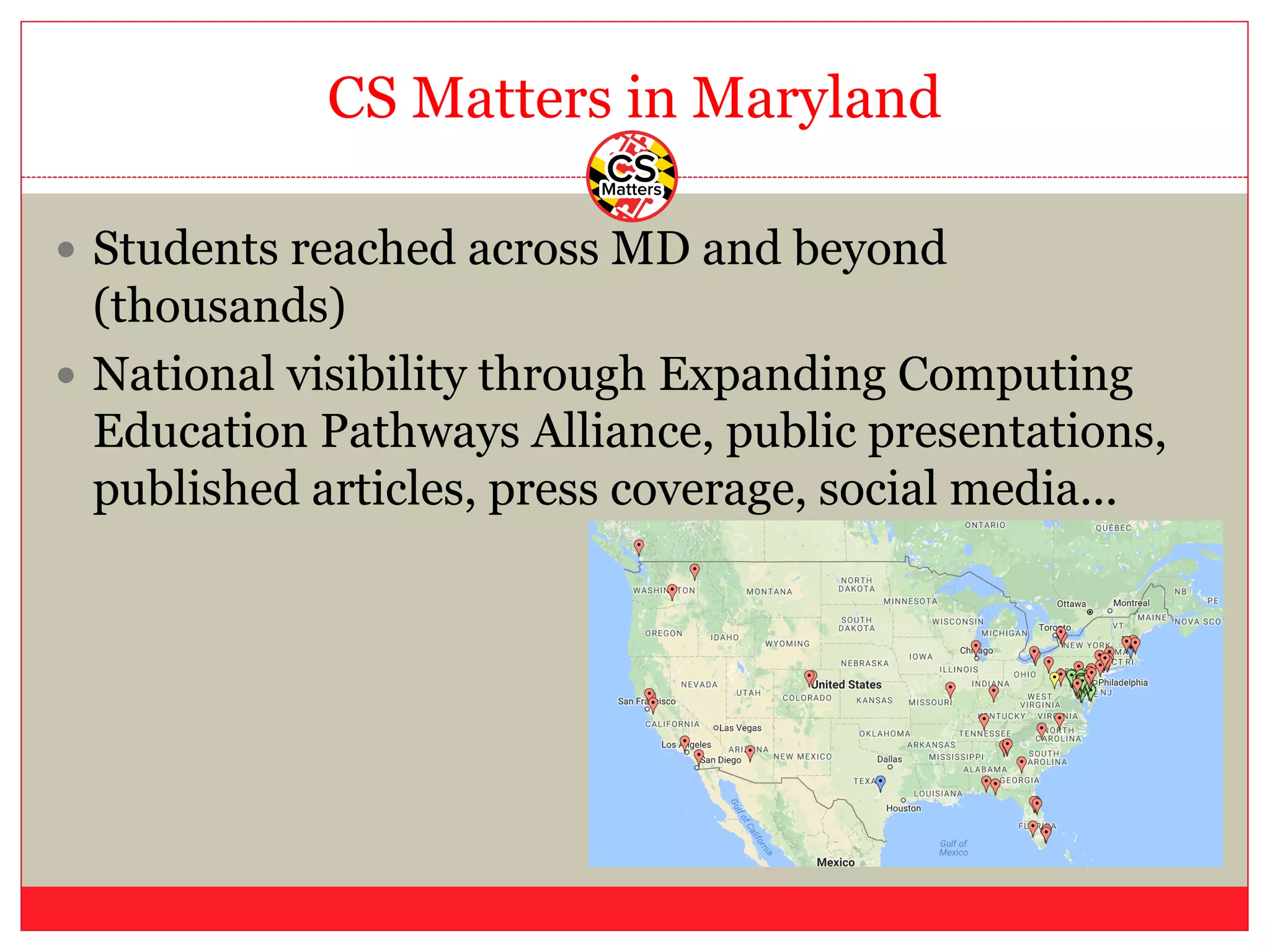 CS Matters in Maryland
— Students reached across MD and beyond
(thousands)
— National visibility through Expanding Computing
Education Pathways Alliance, public presentations,
published articles, press coverage, social media...
 