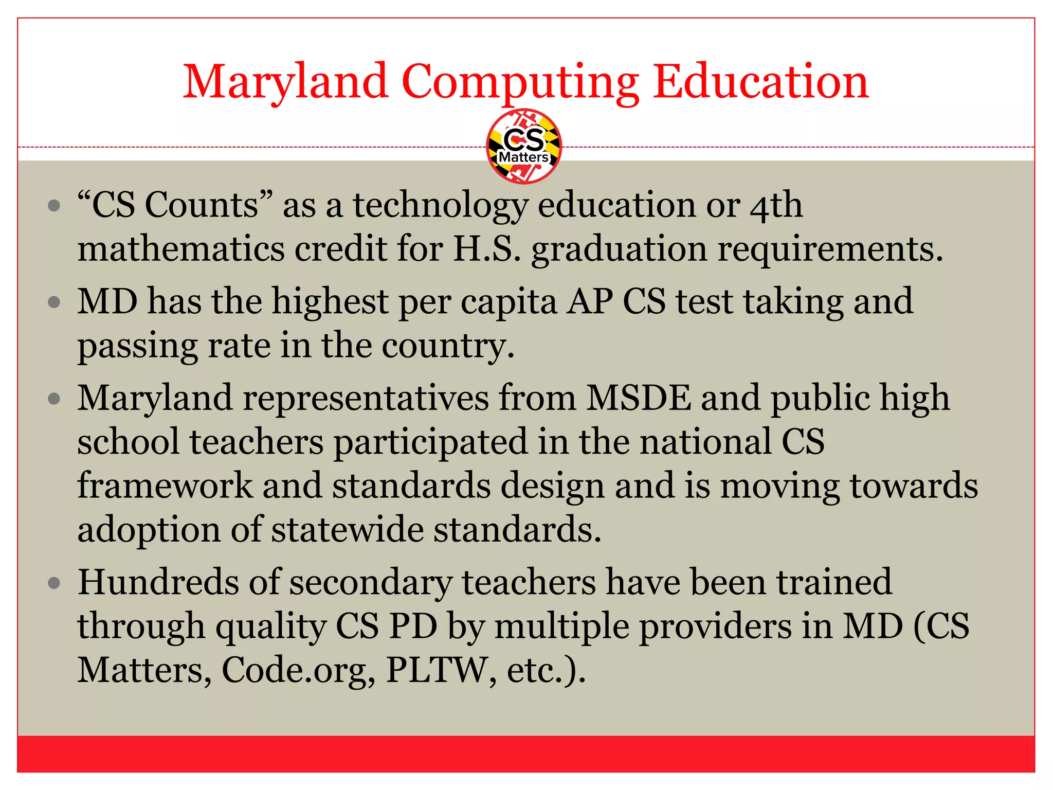 Maryland Computing Education
— “CS Counts” as a technology education or 4th
mathematics credit for H.S. graduation requirements.
— MD has the highest per capita AP CS test taking and
passing rate in the country.
— Maryland representatives from MSDE and public high
school teachers participated in the national CS
framework and standards design and is moving towards
adoption of statewide standards.
— Hundreds of secondary teachers have been trained
through quality CS PD by multiple providers in MD (CS
Matters, Code.org, PLTW, etc.).
 
