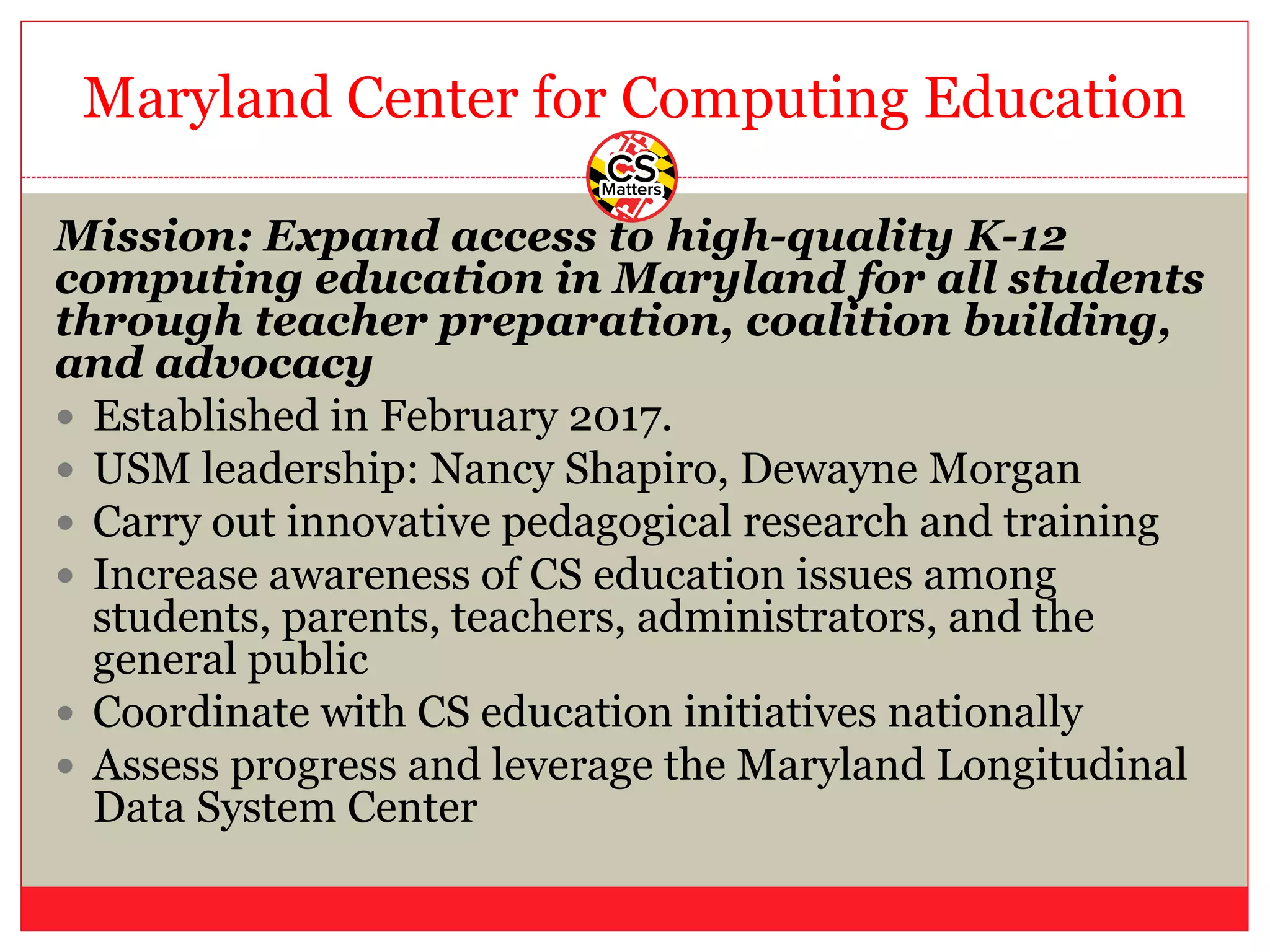 Maryland Center for Computing Education
Mission: Expand access to high-quality K-12
computing education in Maryland for all students
through teacher preparation, coalition building,
and advocacy
— Established in February 2017.
— USM leadership: Nancy Shapiro, Dewayne Morgan
— Carry out innovative pedagogical research and training
— Increase awareness of CS education issues among
students, parents, teachers, administrators, and the
general public
— Coordinate with CS education initiatives nationally
— Assess progress and leverage the Maryland Longitudinal
Data System Center
 