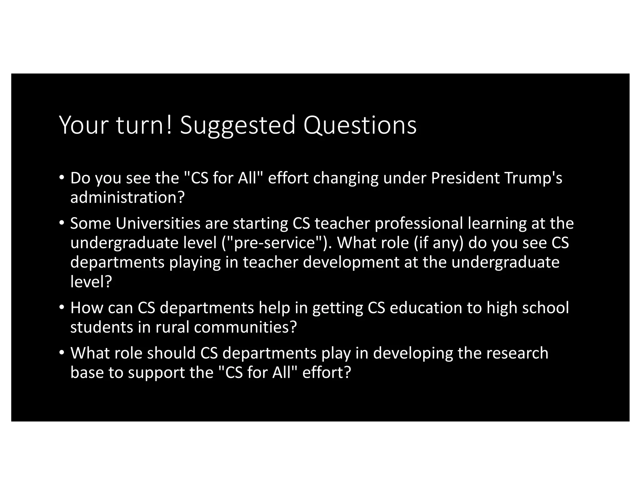 Your	turn!	Suggested	Questions
• Do	you	see	the	"CS	for	All"	effort	changing	under	President	Trump's	
administration?
• Some	Universities	are	starting	CS	teacher	professional	learning	at	the	
undergraduate	level	("pre-service").	What	role	(if	any)	do	you	see	CS	
departments	playing	in	teacher	development	at	the	undergraduate	
level?
• How	can	CS	departments	help	in	getting	CS	education	to	high	school	
students	in	rural	communities?
• What	role	should	CS	departments	play	in	developing	the	research	
base	to	support	the	"CS	for	All"	effort?
 