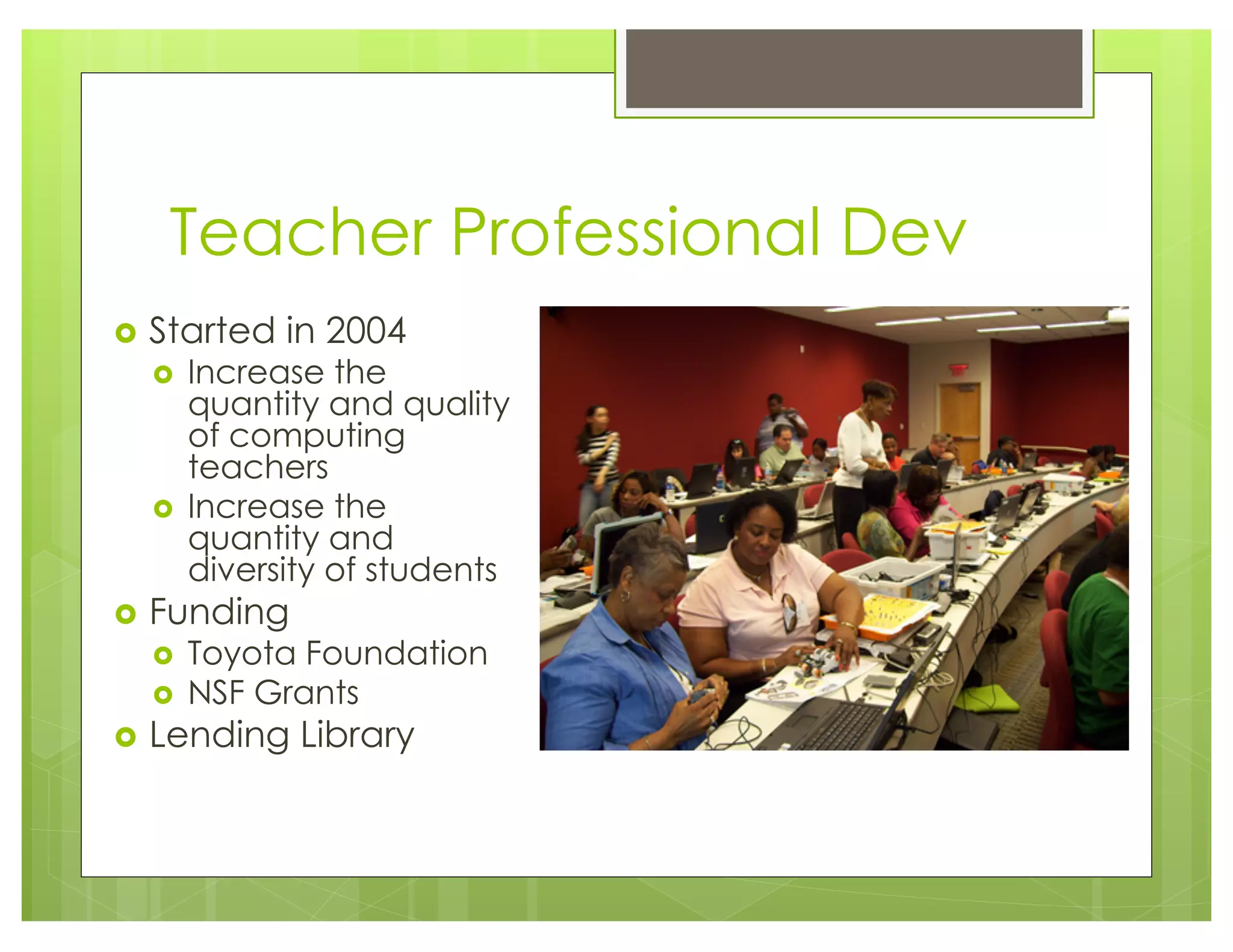 Teacher Professional Dev
› Started in 2004
› Increase the
quantity and quality
of computing
teachers
› Increase the
quantity and
diversity of students
› Funding
› Toyota Foundation
› NSF Grants
› Lending Library
 