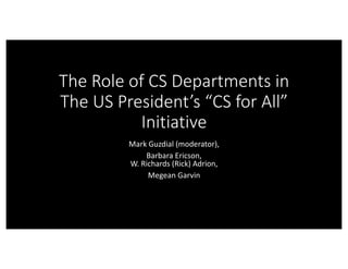 The	Role	of	CS	Departments	in	
The	US	President’s	“CS	for	All”	
Initiative
Mark	Guzdial (moderator),
Barbara	Ericson,
W.	Richards	(Rick)	Adrion,
Megean Garvin
 