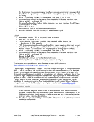 •   9,3 Go d’espace disque disponible pour l’installation ; espace supplémentaire requis pendant
        l’installation (le logiciel ne peut pas être installé sur des périphériques de stockage basés
        sur flash)
    •   Ecran 1 024 x 768 (1 280 x 800 conseillé) avec carte vidéo 16 bits ou plus
    •   Certaines fonctionnalités accélérées par GPU nécessitent un support graphique pour
        Shader Model 3.0 et OpenGL 2.0
    •   Certaines fonctionnalités d’Adobe Bridge nécessitent une carte graphique DirectX9 avec
        au moins 64 Mo de VRAM
    •   Lecteur de DVD-ROM
    •   QuickTime 7.4.5 requis pour les fonctions multimédia
    •   Connexion Internet haut débit requise pour les services en ligne


Mac OS
                                ®                         ®
   • Processeur PowerPC G5 ou processeur Intel multicœur
   • Mac OS X v10.4.11 à 10.5.4
   • Java™ Runtime Environment 1.5 requis pour le serveur Adobe Version Cue
   • 1 Go minimum de RAM conseillé
   • 10,3 Go d’espace disque disponible pour l’installation, espace supplémentaire requis pendant
      l’installation (le logiciel ne peut pas être installé sur un volume qui utilise un système de
      fichiers sensible à la casse ou sur des périphériques de stockage basés sur flash)
   • Ecran 1 024 x 768 (1 280 x 800 conseillé) avec carte vidéo 16 bits
   • Certaines fonctionnalités accélérées par GPU nécessitent un support graphique pour
      Shader Model 3.0 et OpenGL 2.0
   • Lecteur de DVD-ROM
   • QuickTime 7.4.5 requis pour les fonctions multimédia
   • Connexion Internet haut débit requise pour les services en ligne

Pour consulter les mises à jour sur la configuration requise, rendez-vous sur
www.adobe.com/go/designpremium_systemreqs_fr.

Ce produit peut vous permettre d’accéder à certaines fonctions hébergées en ligne (« services en
ligne »), si vous disposez d’une connexion Internet haut débit. Les services en ligne et certaines
de leurs fonctions peuvent ne pas être disponibles dans tous les pays, toutes les langues et/ou
devises et ne plus être assurés en totalité ou en partie sans avis préalable. L’utilisation des services
en ligne est régie par des conditions d’utilisation distinctes et par la politique de confidentialité des
données en ligne d’Adobe, et l’accès à ces services peut nécessiter l’enregistrement de l’utilisateur.
Certains services en ligne, notamment les services initialement proposés gratuitement, peuvent
faire l’objet de frais supplémentaires. Pour plus de détails et pour lire les conditions d’utilisation
et la politique de confidentialité des données en ligne, consultez le site www.adobe.com/fr/.

Installation du logiciel

    1. Avant d’installer le logiciel, fermez toutes les applications en cours d’exécution sur le
       système, y compris les autres applications Adobe, les applications Microsoft Office et les
       fenêtres de navigateur. Il est également conseillé de désactiver temporairement la protection
       antivirus lors du processus d’installation.
    2. Vous devez disposer des privilèges administratifs ou être en mesure de valider des opérations
       en tant qu’administrateur.




9/12/2008               Adobe® Creative Suite Design Premium - Lisez-moi                         2 sur 9
 