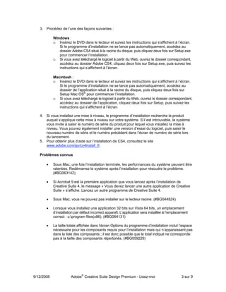 3. Procédez de l’une des façons suivantes :

            Windows :
            o Insérez le DVD dans le lecteur et suivez les instructions qui s’affichent à l’écran.
               Si le programme d’installation ne se lance pas automatiquement, accédez au
               dossier Adobe CS4 situé à la racine du disque, puis cliquez deux fois sur Setup.exe
               pour commencer l’installation.
            o Si vous avez téléchargé le logiciel à partir du Web, ouvrez le dossier correspondant,
               accédez au dossier Adobe CS4, cliquez deux fois sur Setup.exe, puis suivez les
               instructions qui s’affichent à l’écran.

            Macintosh :
            o Insérez le DVD dans le lecteur et suivez les instructions qui s’affichent à l’écran.
               Si le programme d’installation ne se lance pas automatiquement, accédez au
               dossier de l’application situé à la racine du disque, puis cliquez deux fois sur
               Setup Mac OS® pour commencer l’installation.
            o Si vous avez téléchargé le logiciel à partir du Web, ouvrez le dossier correspondant,
               accédez au dossier de l’application, cliquez deux fois sur Setup, puis suivez les
               instructions qui s’affichent à l’écran.

   4. Si vous installez une mise à niveau, le programme d’installation recherche le produit
      auquel s’applique cette mise à niveau sur votre système. S’il est introuvable, le système
      vous invite à saisir le numéro de série du produit pour lequel vous installez la mise à
      niveau. Vous pouvez également installer une version d’essai du logiciel, puis saisir le
      nouveau numéro de série et le numéro précédent dans l’écran de numéro de série lors
      du lancement.
   5. Pour obtenir plus d’aide sur l’installation de CS4, consultez le site
      www.adobe.com/go/cs4install_fr.

   Problèmes connus

       •    Sous Mac, une fois l’installation terminée, les performances du système peuvent être
            ralenties. Redémarrez le système après l’installation pour résoudre le problème.
            (#BG063142)

       •    Si Acrobat 9 est la première application que vous lancez après l’installation de
            Creative Suite 4, le message « Vous devez lancer une autre application de Creative
            Suite » s’affiche. Lancez un autre programme de Creative Suite 4.

       •    Sous Mac, vous ne pouvez pas installer sur le lecteur racine. (#BG044824)

       •    Lorsque vous installez une application 32 bits sur Vista 64 bits, un emplacement
            d’installation par défaut incorrect apparaît. L’application sera installée à l’emplacement
            correct : c:program files(x86). (#BG064131)

       •    La taille totale affichée dans l’écran Options du programme d’installation inclut l’espace
            nécessaire pour les composants requis pour l’installation mais qui n’apparaissent pas
            dans la liste des composants ; il est donc possible que le total indiqué ne corresponde
            pas à la taille des composants répertoriés. (#BG059229)




9/12/2008              Adobe® Creative Suite Design Premium - Lisez-moi                          3 sur 9
 