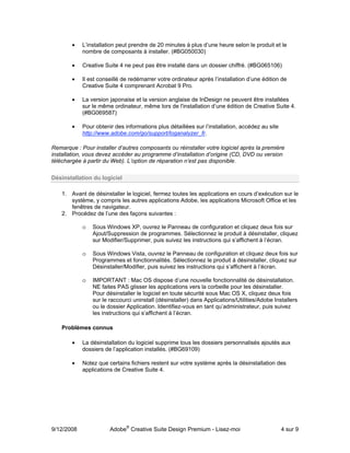 •   L’installation peut prendre de 20 minutes à plus d’une heure selon le produit et le
            nombre de composants à installer. (#BG050030)

        •   Creative Suite 4 ne peut pas être installé dans un dossier chiffré. (#BG065106)

        •   Il est conseillé de redémarrer votre ordinateur après l’installation d’une édition de
            Creative Suite 4 comprenant Acrobat 9 Pro.

        •   La version japonaise et la version anglaise de InDesign ne peuvent être installées
            sur le même ordinateur, même lors de l'installation d’une édition de Creative Suite 4.
            (#BG069587)

        •   Pour obtenir des informations plus détaillées sur l’installation, accédez au site
            http://www.adobe.com/go/support/loganalyzer_fr.

Remarque : Pour installer d’autres composants ou réinstaller votre logiciel après la première
installation, vous devez accéder au programme d’installation d’origine (CD, DVD ou version
téléchargée à partir du Web). L’option de réparation n’est pas disponible.

Désinstallation du logiciel

    1. Avant de désinstaller le logiciel, fermez toutes les applications en cours d’exécution sur le
       système, y compris les autres applications Adobe, les applications Microsoft Office et les
       fenêtres de navigateur.
    2. Procédez de l’une des façons suivantes :

            o   Sous Windows XP, ouvrez le Panneau de configuration et cliquez deux fois sur
                Ajout/Suppression de programmes. Sélectionnez le produit à désinstaller, cliquez
                sur Modifier/Supprimer, puis suivez les instructions qui s’affichent à l’écran.

            o   Sous Windows Vista, ouvrez le Panneau de configuration et cliquez deux fois sur
                Programmes et fonctionnalités. Sélectionnez le produit à désinstaller, cliquez sur
                Désinstaller/Modifier, puis suivez les instructions qui s’affichent à l’écran.

            o   IMPORTANT : Mac OS dispose d’une nouvelle fonctionnalité de désinstallation.
                NE faites PAS glisser les applications vers la corbeille pour les désinstaller.
                Pour désinstaller le logiciel en toute sécurité sous Mac OS X, cliquez deux fois
                sur le raccourci uninstall (désinstaller) dans Applications/Utilities/Adobe Installers
                ou le dossier Application. Identifiez-vous en tant qu’administrateur, puis suivez
                les instructions qui s’affichent à l’écran.

    Problèmes connus

        •   La désinstallation du logiciel supprime tous les dossiers personnalisés ajoutés aux
            dossiers de l’application installés. (#BG69109)

        •   Notez que certains fichiers restent sur votre système après la désinstallation des
            applications de Creative Suite 4.




9/12/2008              Adobe® Creative Suite Design Premium - Lisez-moi                         4 sur 9
 