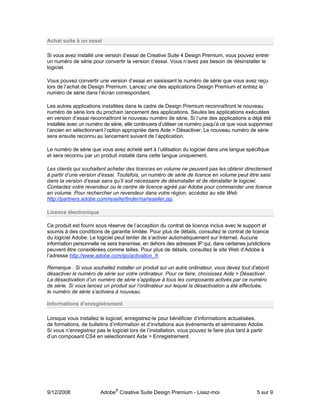 Achat suite à un essai

Si vous avez installé une version d’essai de Creative Suite 4 Design Premium, vous pouvez entrer
un numéro de série pour convertir la version d’essai. Vous n’avez pas besoin de désinstaller le
logiciel.

Vous pouvez convertir une version d’essai en saisissant le numéro de série que vous avez reçu
lors de l’achat de Design Premium. Lancez une des applications Design Premium et entrez le
numéro de série dans l’écran correspondant.

Les autres applications installées dans le cadre de Design Premium reconnaîtront le nouveau
numéro de série lors du prochain lancement des applications. Seules les applications exécutées
en version d’essai reconnaîtront le nouveau numéro de série. Si l’une des applications a déjà été
installée avec un numéro de série, elle continuera d’utiliser ce numéro jusqu’à ce que vous supprimiez
l’ancien en sélectionnant l’option appropriée dans Aide > Désactiver. Le nouveau numéro de série
sera ensuite reconnu au lancement suivant de l’application.

Le numéro de série que vous avez acheté sert à l’utilisation du logiciel dans une langue spécifique
et sera reconnu par un produit installé dans cette langue uniquement.

Les clients qui souhaitent acheter des licences en volume ne peuvent pas les obtenir directement
à partir d’une version d’essai. Toutefois, un numéro de série de licence en volume peut être saisi
dans la version d’essai sans qu’il soit nécessaire de désinstaller et de réinstaller le logiciel.
Contactez votre revendeur ou le centre de licence agréé par Adobe pour commander une licence
en volume. Pour rechercher un revendeur dans votre région, accédez au site Web
http://partners.adobe.com/resellerfinder/na/reseller.jsp.

Licence électronique

Ce produit est fourni sous réserve de l’acception du contrat de licence inclus avec le support et
soumis à des conditions de garantie limitée. Pour plus de détails, consultez le contrat de licence
du logiciel Adobe. Le logiciel peut tenter de s’activer automatiquement sur Internet. Aucune
information personnelle ne sera transmise, en dehors des adresses IP qui, dans certaines juridictions
peuvent être considérées comme telles. Pour plus de détails, consultez le site Web d’Adobe à
l’adresse http://www.adobe.com/go/activation_fr.

Remarque : Si vous souhaitez installer un produit sur un autre ordinateur, vous devez tout d’abord
désactiver le numéro de série sur votre ordinateur. Pour ce faire, choisissez Aide > Désactiver.
La désactivation d’un numéro de série s’applique à tous les composants activés par ce numéro
de série. Si vous lancez un produit sur l’ordinateur sur lequel la désactivation a été effectuée,
le numéro de série s’activera à nouveau.

Informations d’enregistrement

Lorsque vous installez le logiciel, enregistrez-le pour bénéficier d’informations actualisées,
de formations, de bulletins d’information et d’invitations aux événements et séminaires Adobe.
Si vous n’enregistrez pas le logiciel lors de l’installation, vous pouvez le faire plus tard à partir
d’un composant CS4 en sélectionnant Aide > Enregistrement.




9/12/2008               Adobe® Creative Suite Design Premium - Lisez-moi                         5 sur 9
 