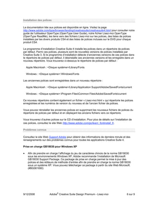 Installation des polices

La documentation liée aux polices est disponible en ligne. Visitez la page
http://www.adobe.com/type/browser/landing/creativesuite/creativesuite4.html pour consulter notre
guide de l’utilisateur OpenType (OpenType User Guide), notre fichier Lisez-moi OpenType
(OpenType ReadMe), les liens vers des fichiers Lisez-moi sur les polices, des listes de polices
installées par les divers produits CS4 et des listes de polices incluses sur le DVD pour chaque
produit CS4.

Le programme d’installation Creative Suite 4 installe les polices dans un répertoire de polices
par défaut. Parmi ces polices, plusieurs sont de nouvelles versions de polices installées par
Creative Suite 3. Si le programme d’installation détecte d’anciennes versions de ces polices dans
le répertoire de polices par défaut, il désinstalle ces anciennes versions et les enregistre dans un
nouveau répertoire. Vous trouverez ci-dessous le répertoire de polices par défaut :

    Apple Macintosh : <Disque système>/Library/Fonts

    Windows : <Disque système>:WindowsFonts

Les anciennes polices sont enregistrées dans un nouveau répertoire :

    Apple Macintosh : <Disque système>/Library/Application Support/Adobe/SavedFonts/current

    Windows : <Disque système>:Program FilesCommon FilesAdobeSavedFontscurrent

Ce nouveau répertoire contient également un fichier « Lisez-moi.html » qui répertorie les polices
enregistrées et les numéros de version du nouveau et de l’ancien fichier de polices.

Vous pouvez réinstaller les anciennes polices en supprimant les nouveaux fichiers de polices du
répertoire de polices par défaut et en déplaçant les anciens fichiers vers ce répertoire.

Vous trouverez d’autres polices sur le CD d’installation. Pour plus de détails sur l’installation de
ces polices, consultez le site Web http://www.adobe.com/go/learn_fontinstall_fr.

Problèmes connus

Consultez le site Web Support Adobe pour obtenir des informations de dernière minute et des
renseignements sur des problèmes connus pour toutes les applications Creative Suite 4.

Prise en charge GB18030 pour Windows XP

•    Afin de prendre en charge l’affichage du jeu de caractères chinois de la norme GB18030
     sous les environnements Windows XP, Adobe recommande l’installation de Microsoft
     GB18030 Support Package. Ce package de prise en charge permet la mise à jour des
     polices et des éditeurs de méthode d’entrée afin de prendre en charge la norme GB18030
     sous un système XP. Vous pouvez télécharger ce package à partir du site Web Microsoft.
     (#BG061690)




9/12/2008               Adobe® Creative Suite Design Premium - Lisez-moi                       6 sur 9
 